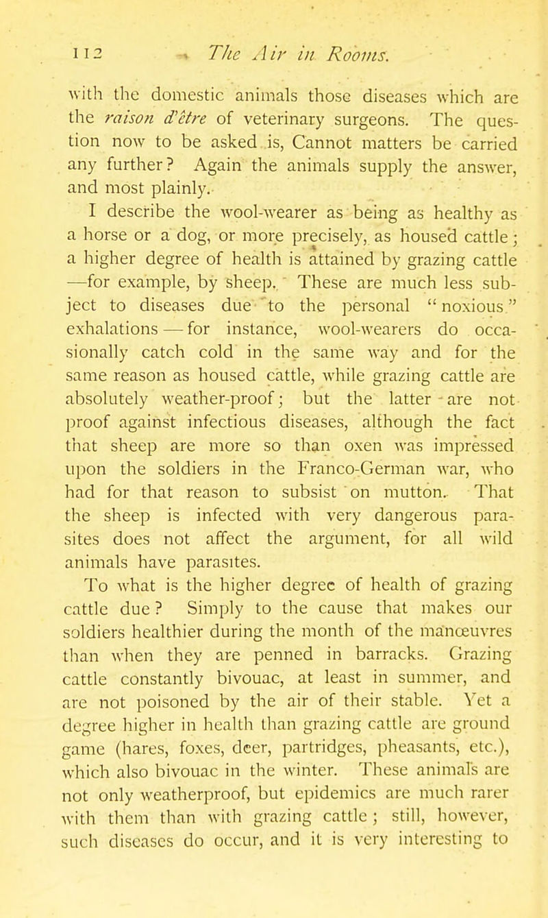 with the domestic animals those diseases which are the raison d'etre of veterinary surgeons. The ques- tion now to be asked is, Cannot matters be carried any further? Again the animals supply the answer, and most plainly.. I describe the wool-wearer as being as healthy as a horse or a dog, or more precisely, as housed cattle; a higher degree of health is attained by grazing cattle —for example, by sheep.. These are much less sub- ject to diseases due to the personal noxious exhalations — for instance, wool-wearers do occa- sionally catch cold in the same way and for the same reason as housed cattle, while grazing cattle are absolutely weather-proof; but the latter-are not proof against infectious diseases, although the fact that sheep are more so than oxen was impressed upon the soldiers in the Franco-German war, who had for that reason to subsist on mutton.. That the sheep is infected with very dangerous para- sites does not affect the argument, for all wild animals have parasites. To what is the higher degree of health of grazing cattle due ? Simply to the cause that makes our soldiers healthier during the month of the manoeuvres than when they are penned in barracks. Grazing cattle constantly bivouac, at least in summer, and are not poisoned by the air of their stable. Yet a degree higher in health than grazing cattle are ground game (hares, foxes, deer, partridges, pheasants, etc.), which also bivouac in the winter. These animals are not only weatherproof, but epidemics are much rarer with them than with grazing cattle ; still, however, such diseases do occur, and it is very interesting to