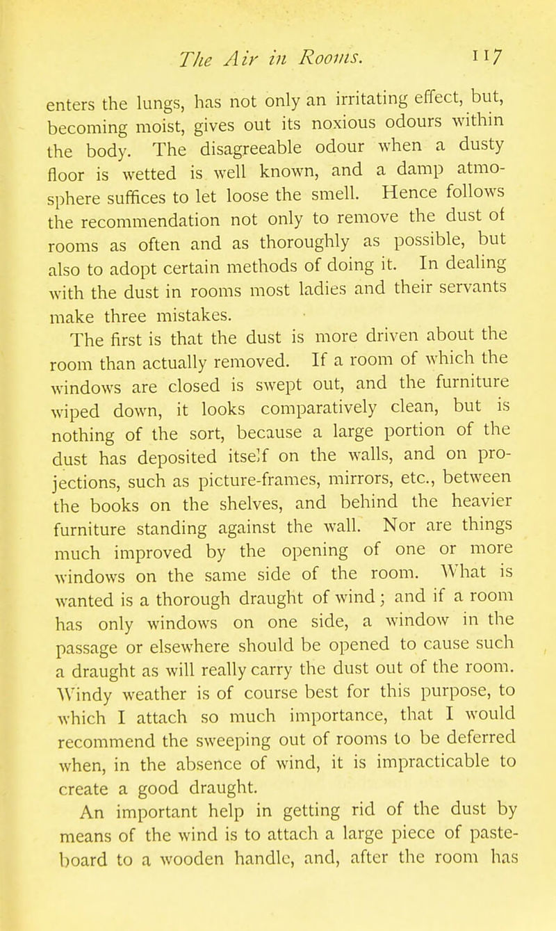 enters the lungs, has not only an irritating effect, but, becoming moist, gives out its noxious odours within the body. The disagreeable odour when a dusty floor is wetted is well known, and a damp atmo- sphere suffices to let loose the smell. Hence follows the recommendation not only to remove the dust of rooms as often and as thoroughly as possible, but also to adopt certain methods of doing it. In dealing with the dust in rooms most ladies and their servants make three mistakes. The first is that the dust is more driven about the room than actually removed. If a room of which the windows are closed is swept out, and the furniture wiped down, it looks comparatively clean, but is nothing of the sort, because a large portion of the dust has deposited itself on the walls, and on pro- jections, such as picture-frames, mirrors, etc., between the books on the shelves, and behind the heavier furniture standing against the wall. Nor are things much improved by the opening of one or more windows on the same side of the room. What is wanted is a thorough draught of wind; and if a room has only windows on one side, a window in the passage or elsewhere should be opened to cause such a draught as will really carry the dust out of the room. AVindy weather is of course best for this purpose, to Avhich I attach so much importance, that I would recommend the sweeping out of rooms to be deferred when, in the absence of wind, it is impracticable to create a good draught. An important help in getting rid of the dust by means of the wind is to attach a large piece of paste- board to a wooden handle, and, after the room has