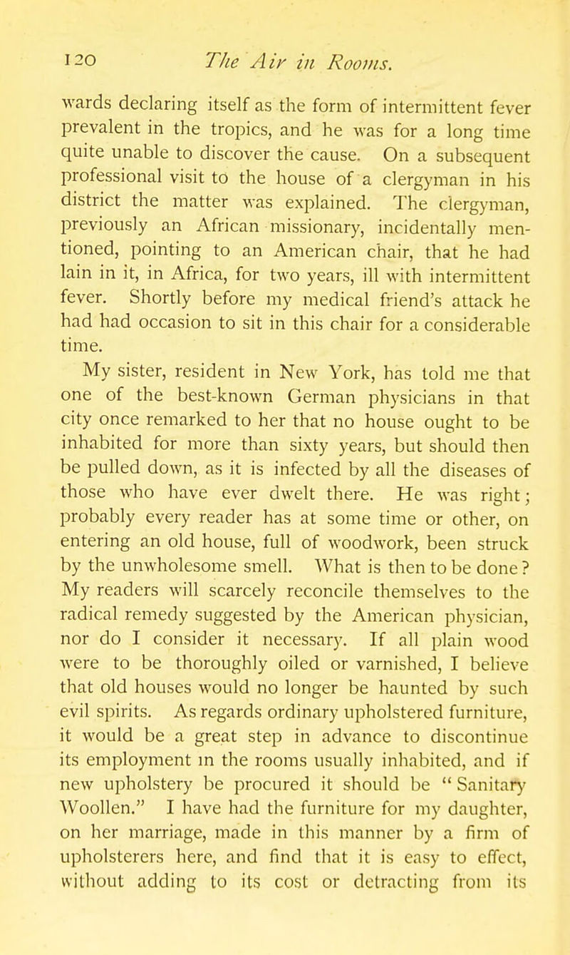 wards declaring itself as the form of intermittent fever prevalent in the tropics, and he was for a long time quite unable to discover the cause. On a subsequent professional visit to the house of a clergyman in his district the matter was explained. The clergyman, previously an African missionary, incidentally men- tioned, pointing to an American chair, that he had lain in it, in Africa, for two years, ill with intermittent fever. Shortly before my medical friend's attack he had had occasion to sit in this chair for a considerable time. My sister, resident in New York, has told me that one of the best-known German physicians in that city once remarked to her that no house ought to be inhabited for more than sixty years, but should then be pulled down, as it is infected by all the diseases of those who have ever dwelt there. He was right; probably every reader has at some time or other, on entering an old house, full of woodwork, been struck by the unwholesome smell. What is then to be done ? My readers will scarcely reconcile themselves to the radical remedy suggested by the American physician, nor do I consider it necessary. If all j^lain wood were to be thoroughly oiled or varnished, I believe that old houses would no longer be haunted by such evil spirits. As regards ordinary upholstered furniture, it would be a great step in advance to discontinue its employment m the rooms usually inhabited, and if new upholstery be procured it should be  Sanitary Woollen. I have had the furniture for my daughter, on her marriage, made in this manner by a firm of upholsterers here, and find that it is easy to effect, without adding to its cost or detracting from its