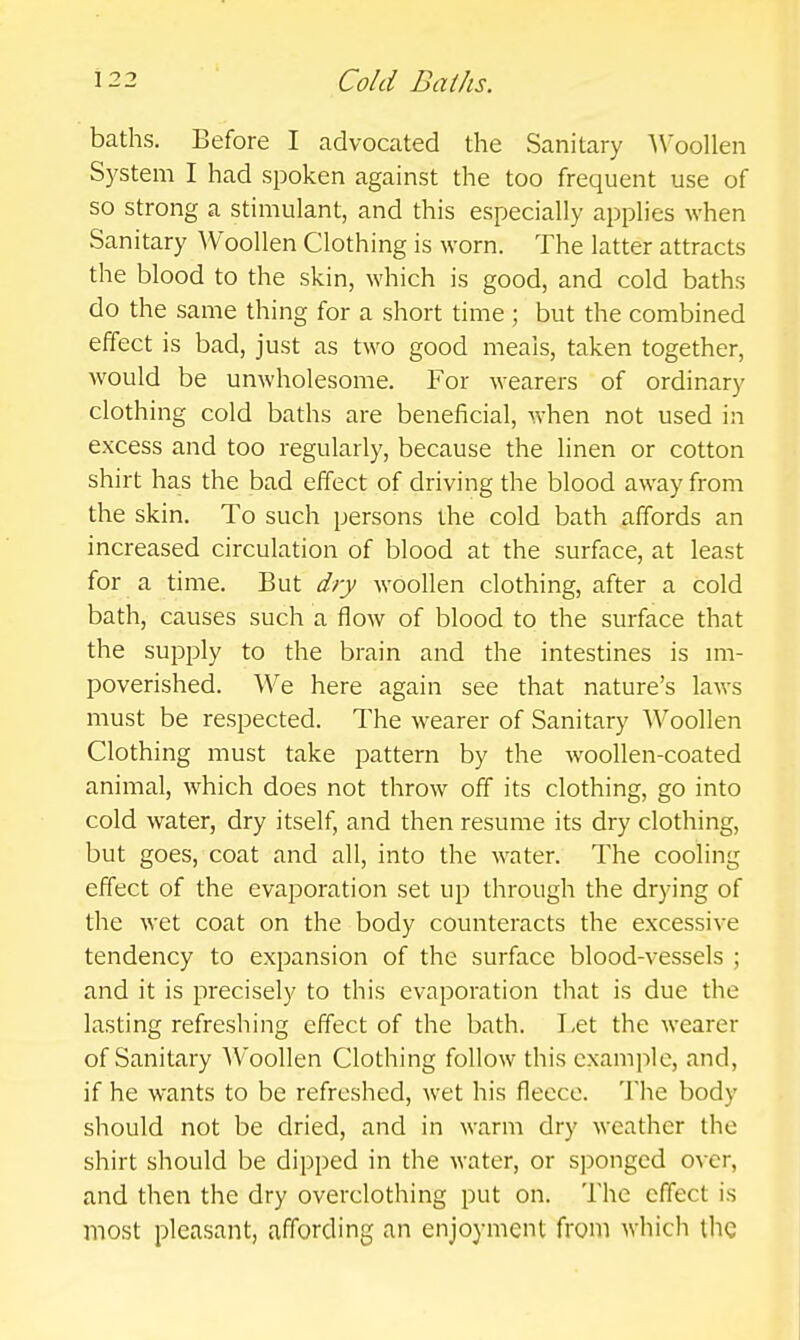 baths. Before I advocated the Sanitary A\'oollen System I had spoken against the too frequent use of so strong a stimulant, and this especially applies when Sanitary Woollen Clothing is worn. The latter attracts the blood to the skin, which is good, and cold baths do the same thing for a short time ; but the combined effect is bad, just as two good meals, taken together, would be unwholesome. For wearers of ordinary clothing cold baths are beneficial, when not used in excess and too regularly, because the linen or cotton shirt has the bad effect of driving the blood away from the skin. To such persons the cold bath affords an increased circulation of blood at the surface, at least for a time. But dry woollen clothing, after a cold bath, causes such a flow of blood to the surface that the supply to the brain and the intestines is im- poverished. We here again see that nature's laws must be respected. The wearer of Sanitary Woollen Clothing must take pattern by the woollen-coated animal, which does not throw off its clothing, go into cold water, dry itself, and then resume its dry clothing, but goes, coat and all, into the water. The cooling effect of the evaporation set up through the drying of the wet coat on the body counteracts the excessive tendency to expansion of the surface blood-vessels ; and it is precisely to this evaporation that is due the lasting refreshing effect of the bath. Let the wearer of Sanitary AVoollen Clothing follow this example, and, if he wants to be refreshed, wet his fleece. The body should not be dried, and in warm dry weather the shirt should be dipped in the water, or sponged over, and then the dry overclothing put on. The effect is most pleasant, affording an enjoyment from which the