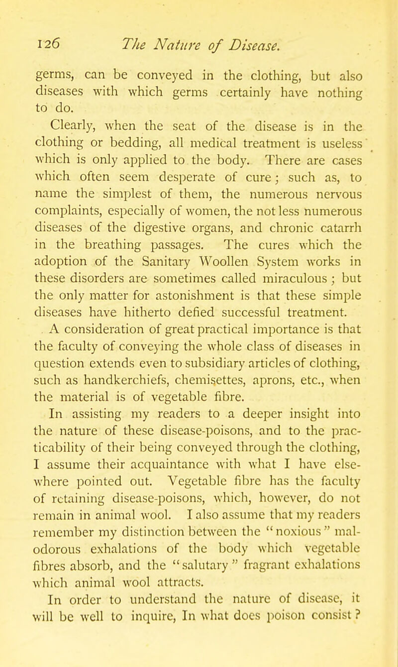 germs, can be conveyed in the clothing, but also diseases with which germs certainly have nothing to do. Clearly, when the seat of the disease is in the clothing or bedding, all medical treatment is useless which is only applied to the body. There are cases which often seem desperate of cure; such as, to name the simplest of them, the numerous nervous complaints, especially of women, the not less numerous diseases of the digestive organs, and chronic catarrh in the breathing passages. The cures which the adoption of the Sanitary Woollen System works in these disorders are sometimes called miraculous; but the only matter for astonishment is that these simple diseases have hitherto defied successful treatment. . A consideration of great practical importance is that the faculty of conveying the whole class of diseases in question extends even to subsidiary articles of clothing, such as handkerchiefs, chemisettes, aprons, etc., when the material is of vegetable fibre. In assisting my readers to a deeper insight into the nature of these disease-poisons, and to the prac- ticability of their being conveyed through the clothing, I assume their acquaintance with what I have else- where pointed out. Vegetable fibre has the faculty of retaining disease-poisons, which, however, do not remain in animal wool. I also assume that my readers remember my distinction between the  noxious  mal- odorous exhalations of the body which vegetable fibres absorb, and the salutary fragrant exhalations which animal wool attracts. In order to understand the nature of disease, it will be well to inquire, In what does jioison consist ?