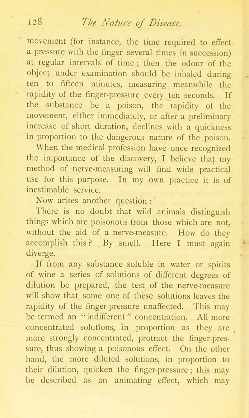 movement (for instance, the time required to effect a pressure with the finger several times in succession) ■at regular intervals of time ; then the odour of the object under examination should be inhaled during ten to fifteen minutes, measuring meanwhile the rapidity of the finger-pressure every ten seconds. If the substance be a poison, the rapidity of the movement, either immediately, or after a preliminary increase of short duration, declines with a quickness in proportion to the dangerous nature of the poison. When the medical profession have once recognized the importance of the discovery, I believe that my method of nerve-measuring will find wide practical use for this purpose. In my own practice it is of inestimable service. Now arises another question :' There is no doubt that wild animals distinguish things which are poisonous from those which are not, without the aid of a nerve-measure. How do they accomplish this ? By smell. Here I must again diverge. If from any substance soluble in water or spirits of wine a series of solutions of different degrees of dilution be prepared, the test of the nerve-measure will show that some one of these solutions leaves the rapidity of the finger-pressure unaffected. This may be termed an indifferent concentration. AH more concentrated solutions, in proportion as they are more strongly concentrated, protract the finger-pres- sure, thus showing a poisonous effect. On the other hand, the more diluted solutions, in proportion to their dilution, quicken the finger-pressure; this may be described as an animating effect, which may