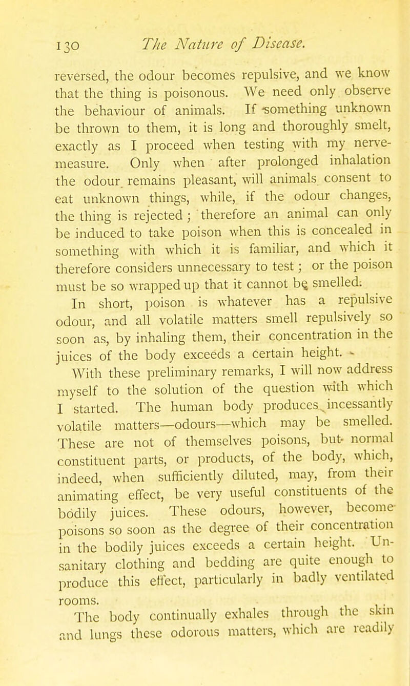 reversed, the odour becomes repulsive, and we know that the thing is poisonous. We need only obser\-e the behaviour of animals. If -something unknown be thrown to them, it is long and thoroughly smelt, exactly as I proceed when testing with my nerve- measure. Only when after prolonged inhalation the odour, remains pleasant, will animals consent to eat unknown things, while, if the odour changes, the thing is rejected ; therefore an animal can only be induced to take poison when this is concealed in something with which it is familiar, and which it therefore considers unnecessary to test; or the poison must be so wrapped up that it cannot bQ smelled; In short, poison is whatever has a repulsive odour, and all volatile matters smell repulsively so soon as, by inhaling them, their concentration in the juices of the body exceeds a Certain height. >■ With these preliminary remarks, I will now address myself to the solution of the question with which I started. The human body produces ^ incessantly volatile matters—odours—which may be smelled. These are not of themselves poisons, but- normal constituent parts, or products, of the body, which, indeed, when sufficiently diluted, may, from their animating effect, be very useful constituents of the bodily juices. These odours, however, become- poisons so soon as the degree of their concentration in the bodily juices exceeds a certain height. Un- sanitary clothing and bedding are quite enough to produce this effect, particularly in badly ventilated rooms. The body continually exhales through the skin and lungs these odorous matters, which are readily