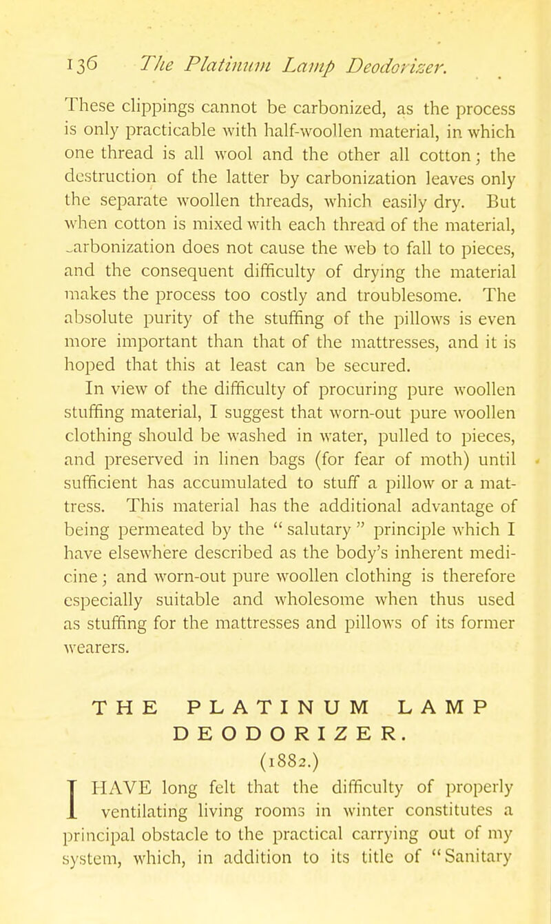 These clippings cannot be carbonized, as the process is only practicable with half-woollen material, in which one thread is all wool and the other all cotton; the destruction of the latter by carbonization leaves only the separate woollen threads, which easily dry. But when cotton is mixed with each thread of the material, carbonization does not cause the web to fall to pieces, and the consequent difficulty of drying the material makes the process too costly and troublesome. The absolute purity of the stuffing of the pillows is even more important than that of the mattresses, and it is hoped that this at least can be secured. In view of the difficulty of procuring pure woollen stuffing material, I suggest that worn-out pure woollen clothing should be washed in water, pulled to pieces, and preserved in linen bags (for fear of moth) until * sufficient has accumulated to stuff a pillow or a mat- tress. This material has the additional advantage of being permeated by the  salutary  principle which I have elsewhere described as the body's inherent medi- cine ; and worn-out pure woollen clothing is therefore especially suitable and wholesome when thus used as stuffing for the mattresses and pillows of its former wearers. THE PLATINUM LAMP DEODORIZER. (1882.) IHAVE long felt that the difficulty of properly ventilating living rooms in winter constitutes a principal obstacle to the practical carrying out of my system, which, in addition to its title of Sanitary