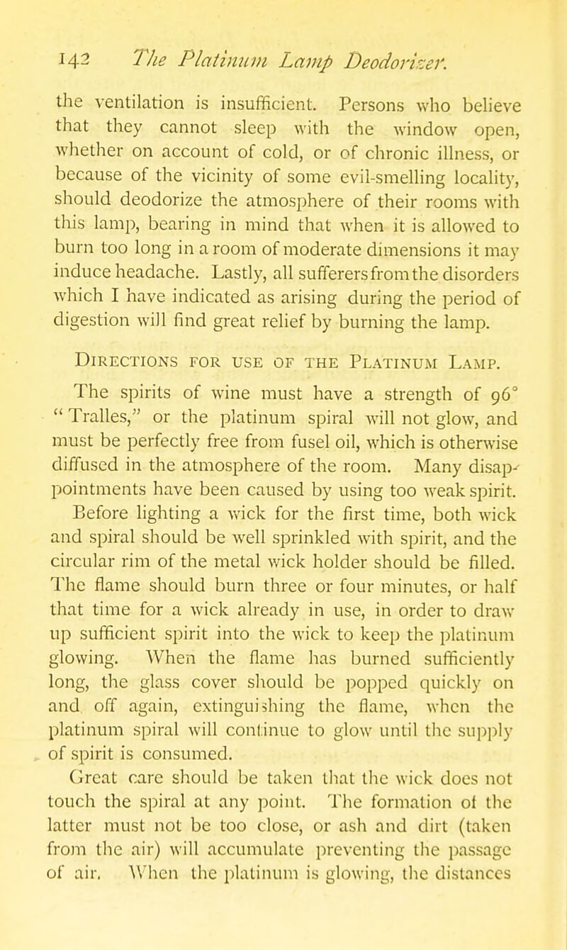 the ventilation is insufficient. Persons who beheve that they cannot sleep with the window open, Avhether on account of cold, or of chronic illness, or because of the vicinity of some evil-smelling locality, should deodorize the atmosphere of their rooms with this lamp, bearing in mind that when it is allowed to burn too long in a room of moderate dimensions it may induce headache. Lasdy, all sufferers from the disorders which I have indicated as arising during the period of digestion will find great relief by burning the lamp. Directions for use of the Platinum Lamp. The spirits of wine must have a strength of 96°  Tralles, or the platinum spiral will not glow, and must be perfectly free from fusel oil, which is otherwise diffused in the atmosphere of the room. Many disap- pointments have been caused by using too weak spirit. Before lighting a wick for the first time, both wick and spiral should be well sprinkled with spirit, and the circular rim of the metal v/ick holder should be filled. The flame should burn three or four minutes, or half that time for a wick already in use, in order to draw up sufficient spirit into the wick to keep the platinum glowing. When the flame has burned sufficiently long, the glass cover should be popped quickly on and off again, extinguishing the flame, when the platinum spiral will continue to glow until the supply of spirit is consumed. Cjreat care should be taken that the wick does not touch the spiral at any point. The formation of the latter must not be too close, or ash and dirt (taken from the air) will accumulate preventing the passage of air. When the platinum is glowing, the distances