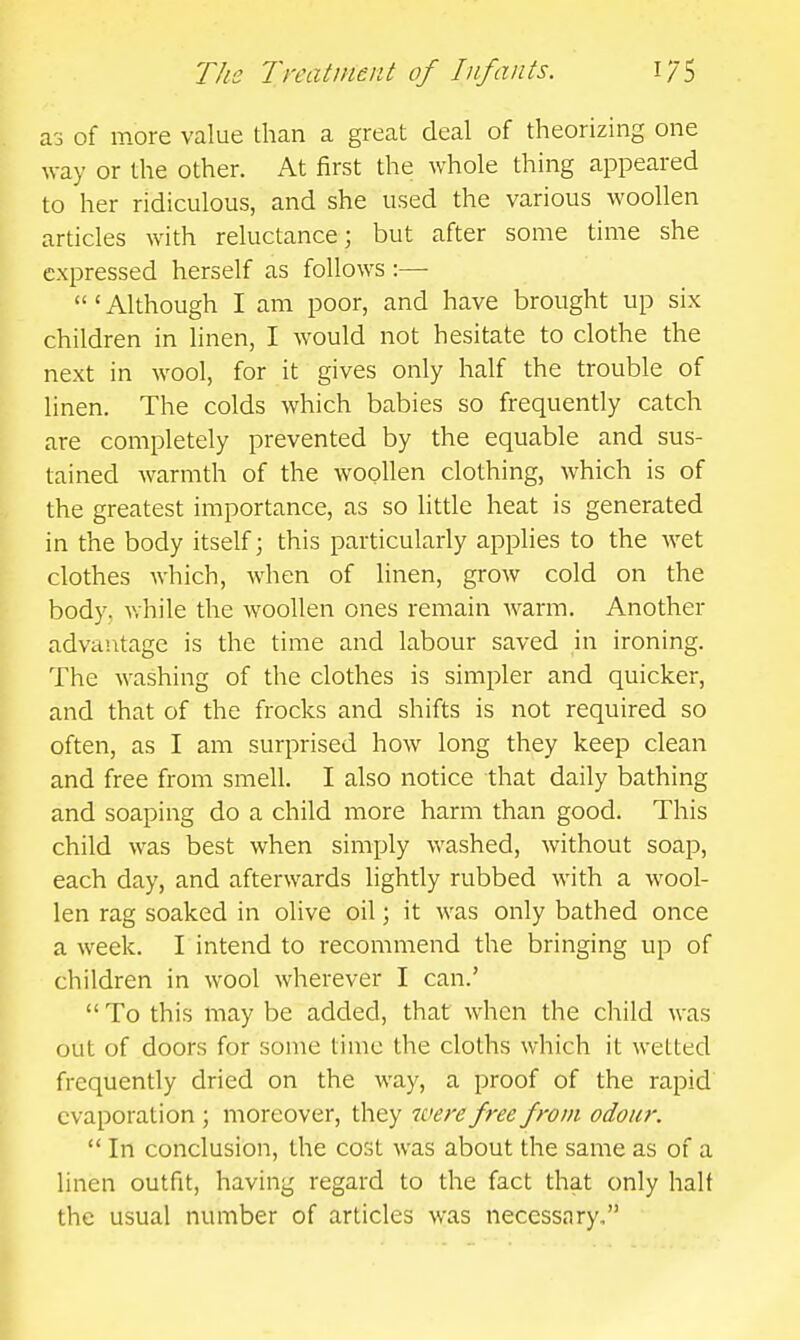 a3 of more value than a great deal of theorizing one way or the other. At first the whole thing appeared to her ridiculous, and she used the various woollen articles with reluctance; but after some time she expressed herself as follows :—■  ' Although I am poor, and have brought up six children in linen, I would not hesitate to clothe the next in wool, for it gives only half the trouble of linen. The colds which babies so frequently catch are completely prevented by the equable and sus- tained warmth of the woollen clothing, which is of the greatest importance, as so little heat is generated in the body itself \ this particularly applies to the wet clothes which, when of linen, grow cold on the body, v.hile the woollen ones remain warm. Another advantage is the time and labour saved in ironing. The washing of the clothes is simpler and quicker, and that of the frocks and shifts is not required so often, as I am surprised how long they keep clean and free from smell. I also notice that daily bathing and soaping do a child more harm than good. This child was best when simply washed, without soap, each day, and afterwards lightly rubbed with a wool- len rag soaked in olive oil; it was only bathed once a week. I intend to recommend the bringing up of children in wool wherever I can.'  To this may be added, that when the child was out of doors for some time the cloths which it wetted frequently dried on the way, a proof of the rapid' evaporation ; moreover, they were free from odour.  In conclusion, the cost was about the same as of a linen outfit, having regard to the fact that only half the usual number of articles was necessary.