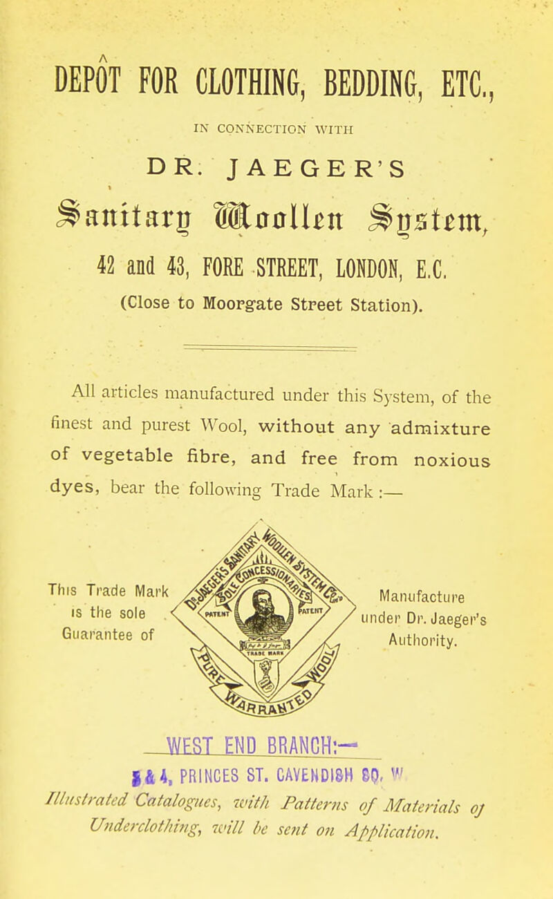 DEPOT FOR CLOTHING, BEDDING, ETC., IN CONNECTION WITH DR. JAEGER'S « 42 and 43, FORE STREET, LONDON, E.G. (Close to Moopgate Street Station). All articles manufactured under this System, of the finest and purest Wool, without any admixture of vegetable fibre, and free from noxious dyes, bear the following Trade Mark :— This Trade Mark IS the sole Guarantee of Manufacture under Dr. Jaeger's Authority. _Jfi[ESimifflGliv:^ PRINCES ST. CAVENDISH BQ, w Illnstmted Catalogues, with Patterns of Materials oj Ufiderclot/iing, will he sent on Application.