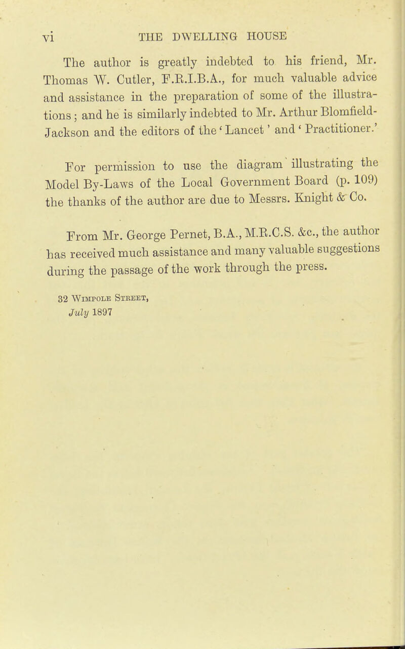 The author is greatly indebted to his friend, Mr. Thomas W. Cutler, F.B.I.B.A., for much valuable advice and assistance in the preparation of some of the illustra- tions ; and he is similarly indebted to Mr. Arthur Blomneld- Jackson and the editors of the' Lancet' and' Practitioner.' For permission to use the diagram' illustrating the Model By-Laws of the Local Government Board (p. 109) the thanks of the author are due to Messrs. Knight & Co. From Mr. George Pernet, B.A., M.B.C.S. &c, the author has received much assistance and many valuable suggestions during the passage of the work through the press. 32 Wimpole Street, July 1897