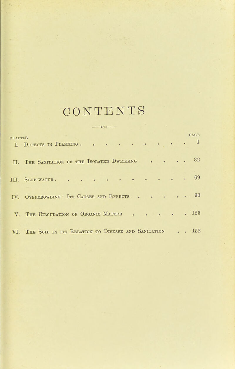 CONTENTS PAGE CHAPTER I. Defects in Planning , * * II. The Sanitation of the Isolated Dwelling . . . . 32 III. Slop-water .69 IV. Overcrowding : Its Causes and Effects 90 V. The Circulation of Organic Matter 125 YI. The Soil in its Eelation to Disease and Sanitation . . 152