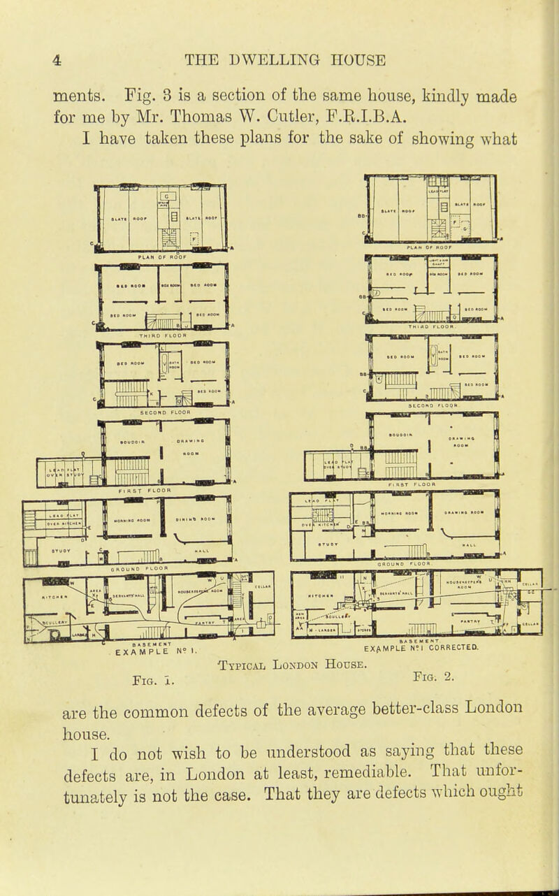 ments. Fig. 3 is a section of the same house, kindly made for me by Mr. Thomas W. Cutler, F.B.LB.A. I have taken these plans for the sake of showing what PLAN OF ROO ■ID tOO* '1 fet Ms B *!E*ENT EXAMPLE N? I. Tl 5 ,.\ 1 LLUlliJiL ! . i i |||I|!IHI J . _ A S E M E N EXAMPLE U°l CORRECTED. Typical London House. Fig. X. Fig. 2. are the common defects of the average better-class London house. I do not wish to be understood as saying that these defects are, in London at least, remediable. That unfor- tunately is not the case. That they are defects which ought