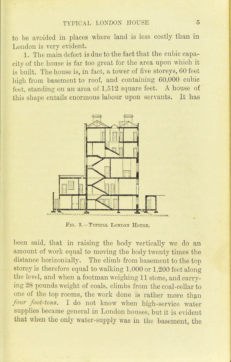 to be avoided in places where land is less costly than in London is very evident. 1. The main defect is due to the fact that the cubic capa- city of the house is far too great for the area upon which it is built. The house is, in fact, a tower of five storeys, 60 feet high from basement to roof, and containing 60,000 cubic feet, standing on an area of 1,512 square feet. A house of this shape entails enormous labour upon servants. It has l J Fig. 3.—Typical London House. been said, that in raising the body vertically we do an amount of work equal to moving the body twenty times the distance horizontally. The climb from basement to the top storey is therefore equal to walking 1,000 or 1,200 feet along the level, and when a footman weighing 11 stone, and carry- ing 28 pounds weight of coals, climbs from the coal-cellar to one of the top rooms, the work done is rather more than four foot-tons. I do not know when high-service water supplies became general in London houses, but it is evident that when the only water-supply was in the basement, the