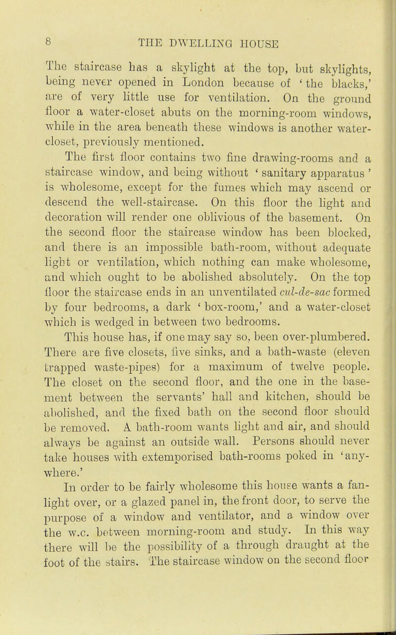 The staircase has a skylight at the top, hut skylights, heing never opened in London because of ' the blacks,' are of very little use for ventilation. On the ground floor a water-closet abuts on the morning-roorn windows, while in the area beneath these windows is another water- closet, previously mentioned. The first floor contains two fine drawing-rooms and a staircase window, and being without ' sanitary apparatus ' is wholesome, except for the fumes which may ascend or descend the well-staircase. On this floor the light and decoration will render one oblivious of the basement. On the second floor the staircase window has been blocked, and there is an impossible bath-room, without adequate light or ventilation, which nothing can make wholesome, and which ought to be abolished absolutely. On the top floor the staircase ends in an unventilated cul-de-sac formed by four bedrooms, a dark ' box-room,' and a water-closet which is wedged in between two bedrooms. This house has, if one may say so, been over-plumbered. There are five closets, five sinks, and a bath-waste (eleven trapped waste-pipes) for a maximum of twelve people. The closet on the second floor, and the one in the base- ment between the servants' hall and kitchen, should be abolished, and the fixed bath on the second floor should be removed. A bath-room wants light and air, and should always be against an outside wall. Persons should never take houses with extemporised bath-rooms poked in 'any- where.' In order to be fairly wholesome this house wants a fan- light over, or a glazed panel in, the front door, to serve the purpose of a window and ventilator, and a window over the w.c. between morning-room and study. In this way there will be the possibility of a through draught at the foot of the stairs. The staircase window on the second floor