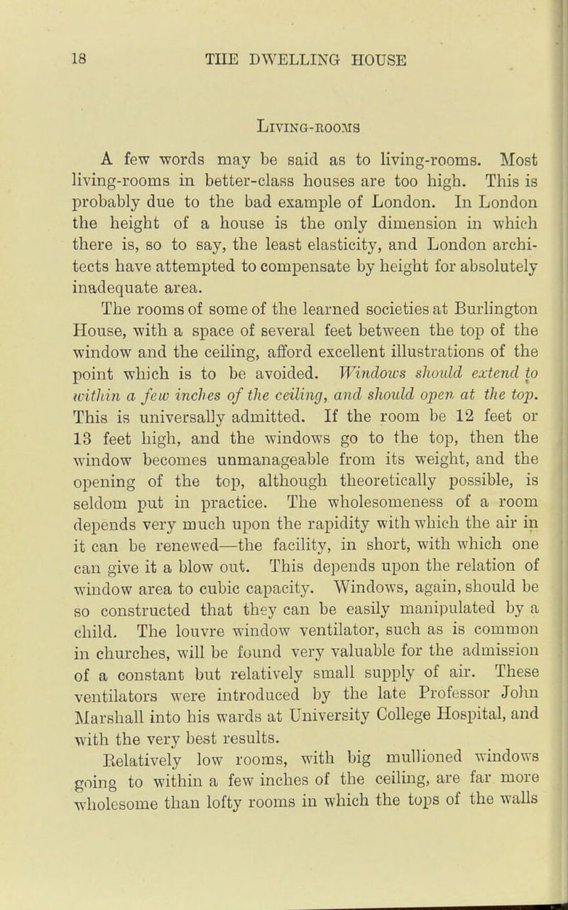 LlVING-EOOMS A few words may be said as to living-rooms. Most living-rooms in better-class houses are too high. This is probably due to the bad example of London. In London the height of a house is the only dimension in which there is, so to say, the least elasticity, and London archi- tects have attempted to compensate by height for absolutely inadequate area. The rooms of some of the learned societies at Burlington House, with a space of several feet between the top of the window and the ceiling, afford excellent illustrations of the point which is to be avoided. Windows should extend to within a few inches of the ceiling, and should open at the top. This is universally admitted. If the room be 12 feet or 13 feet high, and the windows go to the top, then the window becomes unmanageable from its weight, and the opening of the top, although theoretically possible, is seldom put in practice. The wholesomeness of a room depends very much upon the rapidity with which the air in it can be renewed—the facility, in short, with which one can give it a blow out. This depends upon the relation of window area to cubic capacity. Windows, again, should be so constructed that they can be easily manipulated by a child. The louvre window ventilator, such as is common in churches, will be found very valuable for the admission of a constant but relatively small supply of air. These ventilators were introduced by the late Professor John Marshall into his wards at University College Hospital, and with the very best results. Eelatively low rooms, with big mullioned windows going to within a few inches of the ceiling, are far more wholesome than lofty rooms in which the tops of the walls