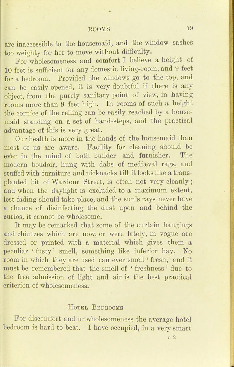 are inaccessible to the housemaid, and the window sashes too weighty for her to move without difficulty. For wholesomeness and comfort I believe a height of 10 feet is sufficient for any domestic living-room, and 9 feet for a bedroom. Provided the windows go to the top, and can be easily opened, it is very doubtful if there is any object, from the purely sanitary point of view, in having rooms more than 9 feet high. In rooms of such a height the cornice of the ceiling can be easily reached by a house- maid standing on a set of hand-steps, and the practical advantage of this is very great. Our bealth is more in the hands of the housemaid than most of us are aware. Facility for cleaning should be evfer in the mind of both builder and furnisher. The modern boudoir, hung with dabs of mediaeval rags, and stuffed with furniture and nicknacks till it looks like a trans- planted bit of Wardour Street, is often not very cleanly; and when the daylight is excluded to a maximum extent, lest fading should take place, and the sun's rays never have a chance of disinfecting the dust upon and behind the curios, it cannot be wholesome. It may be remarked that some of the curtain hangings and chintzes which are now, or were lately, in vogue are dressed or printed with a material which gives them a peculiar ' fusty' smell, something like inferior hay. No room in which they are used can ever smell ' fresh,: and it must be remembered that the smell of ' freshness ' due to the free admission of light and air is the best practical criterion of wholesomeness. Hotel Bedrooms For discomfort and unwholesomeness the average hotel bedroom is hard to beat. I have occupied, in a very smart