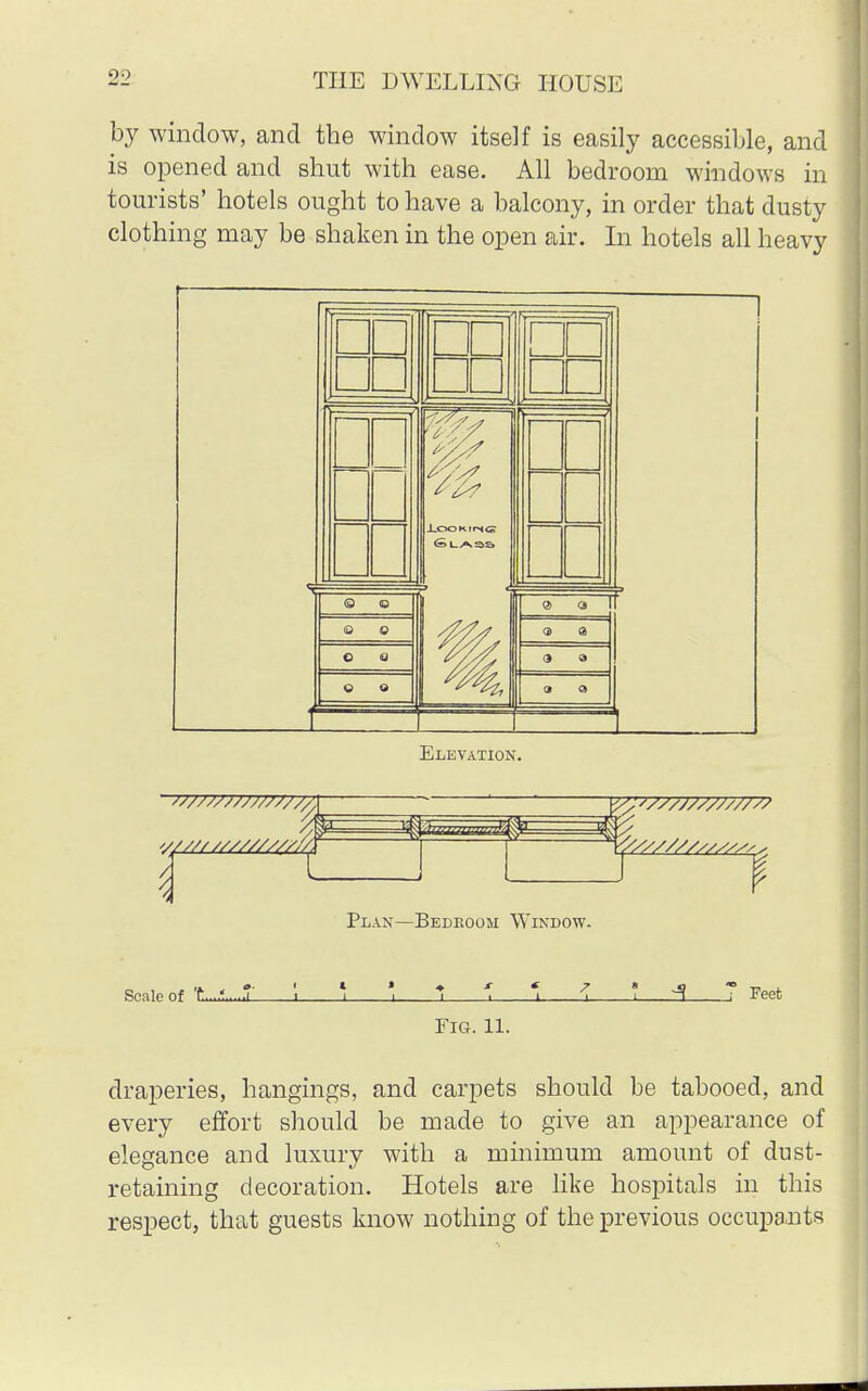 by window, and the window itself is easily accessible, and is opened and shut with ease. All bedroom windows in tourists' hotels ought to have a balcony, in order that dusty clothing may be shaken in the open air. In hotels all heavy Elevation. Plan—Bedeoom Window. Scale of t...£...S \ 5 ' *> 1 5 2 I 3 7 Feet Fig. 11. draperies, hangings, and carpets should be tabooed, and every effort should be made to give an appearance of elegance and luxury with a minimum amount of dust- retaining decoration. Hotels are like hospitals in this respect, that guests know nothing of the previous occupants