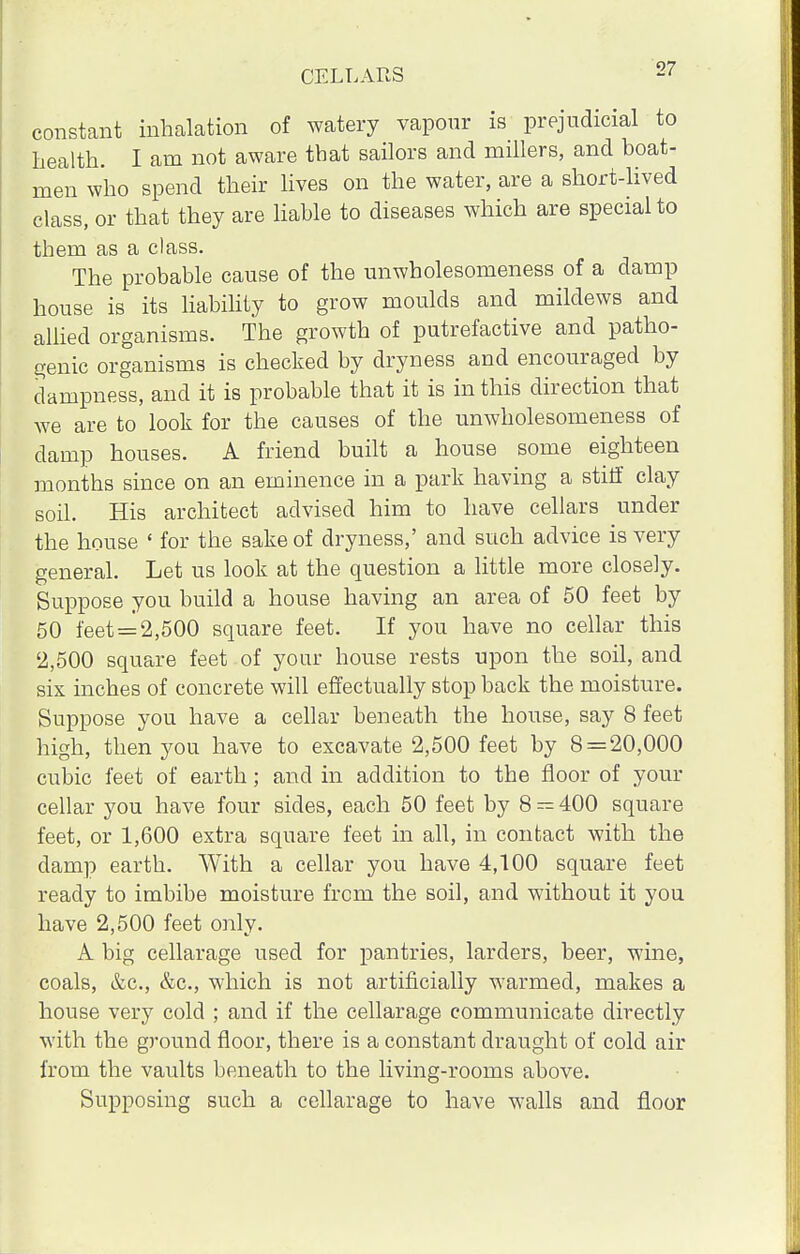 constant inhalation of watery vapour is prejudicial to health. I am not aware that sailors and millers, and boat- men who spend their lives on the water, are a short-lived class, or that they are liable to diseases which are special to them as a class. The probable cause of the unwholesomeness of a damp house is its liability to grow moulds and mildews and allied organisms. The growth of putrefactive and patho- genic organisms is checked by dryness and encouraged by dampness, and it is probable that it is in this direction that we are to look for the causes of the unwholesomeness of damp houses. A friend built a house some eighteen months since on an eminence in a park having a stiff clay soil. His architect advised him to have cellars under the house ' for the sake of dryness,' and such advice is very general. Let us look at the question a little more closely. Suppose you build a house having an area of 50 feet by 50 feet = 2,500 square feet. If you have no cellar this 2,500 square feet of your house rests upon the soil, and six inches of concrete will effectually stop back the moisture. Suppose you have a cellar beneath the house, say 8 feet high, then you have to excavate 2,500 feet by 8 = 20,000 cubic feet of earth; and in addition to the floor of your cellar you have four sides, each 50 feet by 8 — 400 square feet, or 1,600 extra square feet in all, in contact with the damp earth. With a cellar you have 4,100 square feet ready to imbibe moisture from the soil, and without it you have 2,500 feet only. A big cellarage used for pantries, larders, beer, wine, coals, &c, &c, which is not artificially warmed, makes a house very cold ; and if the cellarage communicate directly with the ground floor, there is a constant draught of cold air from the vaults beneath to the living-rooms above. Supposing such a cellarage to have walls and floor