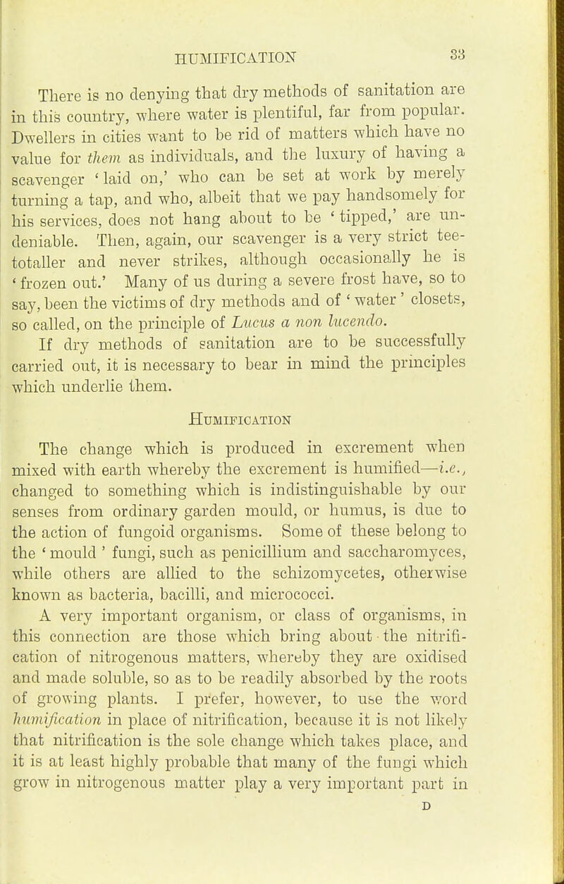HUMIFICATION There is no denying that dry methods of sanitation are in this country, where water is plentiful, far from popular. Dwellers in cities want to he rid of matters which have no value for them as individuals, and the luxury of having a scavenger ' laid on,' who can he set at work hy merely turning a tap, and who, albeit that we pay handsomely for his services, does not hang about to be ' tipped,' are un- deniable. Then, again, our scavenger is a very strict tee- totaller and never strikes, although occasionally he is ' frozen out.' Many of us during a severe frost have, so to say, been the victims of dry methods and of ' water ' closets, so called, on the principle of Lucus a non lucendo. If dry methods of sanitation are to be successfully carried out, it is necessary to bear in mind the principles which underlie them. Humification The change which is produced in excrement when mixed with earth whereby the excrement is humified—i.e., changed to something which is indistinguishable by our senses from ordinary garden mould, or humus, is due to the action of fungoid organisms. Some of these belong to the ' mould ' fungi, such as penicillium and saccharomyces, while others are allied to the schizomycetes, otherwise known as bacteria, bacilli, and micrococci. A very important organism, or class of organisms, in this connection are those which bring about the nitrifi- cation of nitrogenous matters, whereby they are oxidised and made soluble, so as to be readily absorbed by the roots of growing plants. I prefer, however, to use the word humification in place of nitrification, because it is not likely that nitrification is the sole change which takes place, and it is at least highly probable that many of the fungi which grow in nitrogenous matter play a very important part in D