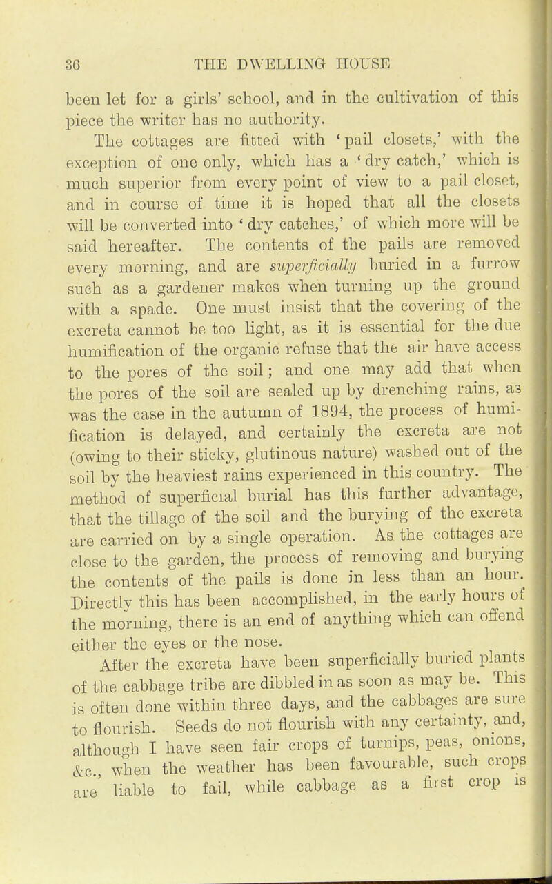 been let for a girls' school, and in the cultivation of this piece the writer has no authority. The cottages are fitted with 'pail closets,' with the exception of one only, which has a ' dry catch,' which is much superior from every point of view to a pail closet, and in course of time it is hoped that all the closets will be converted into ' dry catches,' of which more will be said hereafter. The contents of the pails are removed every morning, and are superficially buried in a furrow such as a gardener makes when turning up the ground with a spade. One must insist that the covering of the excreta cannot be too light, as it is essential for the due humification of the organic refuse that the air have access to the pores of the soil; and one may acid that when the pores of the soil are sealed up by drenching rains, a3 was the case in the autumn of 1894, the process of humi- fication is delayed, and certainly the excreta are not (owing to their sticky, glutinous nature) washed out of the soil by the heaviest rains experienced in this country. The method of superficial burial has this further advantage, that the tillage of the soil and the burying of the excreta are carried on by a single operation. As the cottages are close to the garden, the process of removing and burying the contents of the pails is done in less than an hour. Directly this has been accomplished, in the early hours of the morning, there is an end of anything which can offend either the eyes or the nose. After the excreta have been superficially buried plants of the cabbage tribe are dibbled in as soon as may be. This is often clone within three days, and the cabbages are sure to flourish. Seeds do not flourish with any certainty, and, although I have seen fair crops of turnips, peas, onions, &c, when the weather has been favourable, such crops are' liable to fail, while cabbage as a first crop is