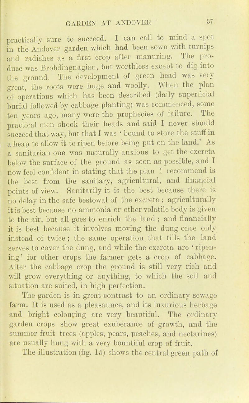 GARDEN AT ANDOVER practically sure to succeed. I can call to mind a spot in the Andover garden which had been sown with turnips and radishes as a first crop after manuring. The pro- duce was Brobdingnagian, but worthless except to dig into the ground. The development of green head was very great, the roots were huge and woolly. When the plan of operations which has been described (daily superficial (burial followed by cabbage planting) was commenced, some ten years ago, many were the prophecies of failure. The practical men shook their heads and said I never should succeed that way. but that I was ' bound to etore the stuff in a heap to allow it to ripen before being put on the land.' As a sanitarian one was naturally anxious to get the excreta below the surface of the ground as soon as possible, and I now feel confident in stating that the plan I recommend is the best from the sanitary, agricultural, and financial points of view. Sanitarily it is the best because there is no delay in the safe bestowal of the excreta ; agriculturally it is best because no ammonia or other volatile body is given to the air, but all goes to enrich the land ; and financially it is best because it involves moving the dung once only instead of twice ; the same operation that tills the land serves to cover the clung, and while the excreta are ' ripen- ing' for other crops the farmer gets a crop of cabbage. After the cabbage crop the ground is still very rich and will grow everything or anything, to which the soil and situation are suited, in high perfection. The garden is in great contrast to an ordinary sewage farm. It is used as a pleasaunce, and its luxurious herbage and bright colouring are very beautiful. The ordinary garden crops show great exuberance of growth, and the summer fruit trees (apples, pears, peaches, and nectarines) are usually hung with a very bountiful crop of fruit. The illustration (fig. 15) shows the central green path of