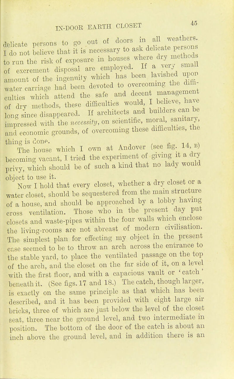 IN-DOOR EARTH CLOSET delicate persons to go out of doors in all weavers I do not believe that it is necessary to ask delicate persons otn the risk of exposure in houses ^ of excrement disposal are employed If a very small amount of the ingenuity which has been lavished^ np on water carriage had been devoted to overcoming the dim ^es which attend the safe and decent =n 0f dry methods, these difficulties would I bekeve have long since disappeared. If architects and builders can be impressed with the necessity, on scientific, moral, sanitary and economic grounds, of overcoming these difficulties, the thing is done. The house which I own at Andover (see fig. 14, b) becoming vacant, I tried the experiment of giving it a dry privy, which should be of such a kind that no lady would obiect to use it. Now I hold that every closet, whether a dry closet or a water closet, should be sequestered from the mam structure of a house, and should be approached by a lobby having cross ventilation. Those who in the present day put closets and waste-pipes within the four walls which enclose the living-rooms are not abreast of modern civilisation. The simplest plan for effecting my object in the present case seemed to be to throw an arch across the entrance to the stable yard, to place the ventilated passage on the top of the arch, and the closet on the far side of it, on a level with the first floor, and with a capacious vault or ' catch ' beneath it. (See figs. 17 and 18.) The catch, though larger, is exactly on the same principle as that which has been described, and it has been provided with eight large air bricks, three of which are just below the level of the closet seat, three near the ground level, and two intermediate in position. The bottom of the door of the catch is about an inch above the ground level, and in addition there is an