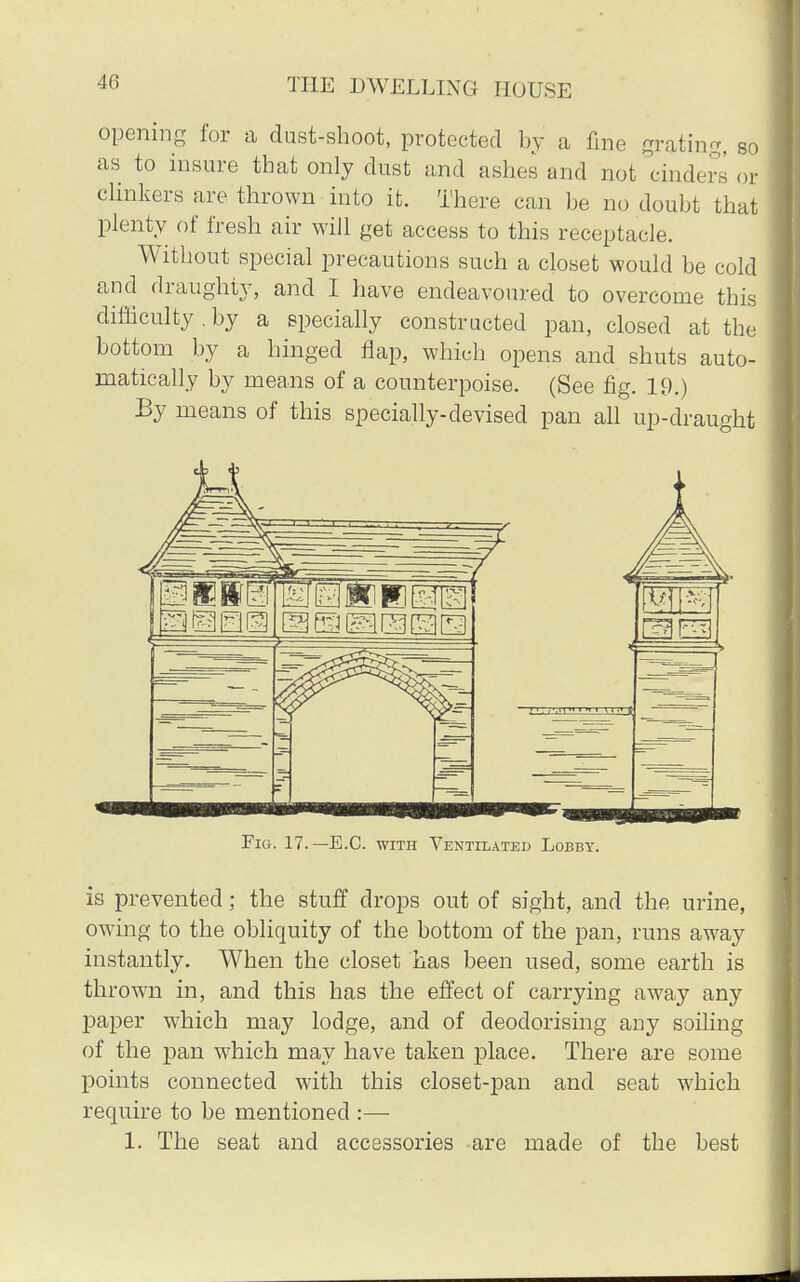 opening for a dust-shoot, protected by a fine grating, so as to insure that only dust and ashes and not cinders or clinkers are thrown into it. There can be no doubt that plenty of fresh air will get access to this receptacle. Without special precautions such a closet would be cold and draughty, and I have endeavoured to overcome this difficulty . by a specially constructed pan, closed at the bottom by a hinged flap, which opens and shuts auto- matically by means of a counterpoise. (See fig. 19.) By means of this specially-devised pan all up-draught Fig. 17.— B.C. with Ventilated Lobby. is prevented; the stuff drops out of sight, and the urine, owing to the obliquity of the bottom of the pan, runs away instantly. When the closet has been used, some earth is thrown in, and this has the effect of carrying away any paper which may lodge, and of deodorising any soiling of the pan which may have taken place. There are some points connected with this closet-pan and seat which require to be mentioned :— 1. The seat and accessories are made of the best
