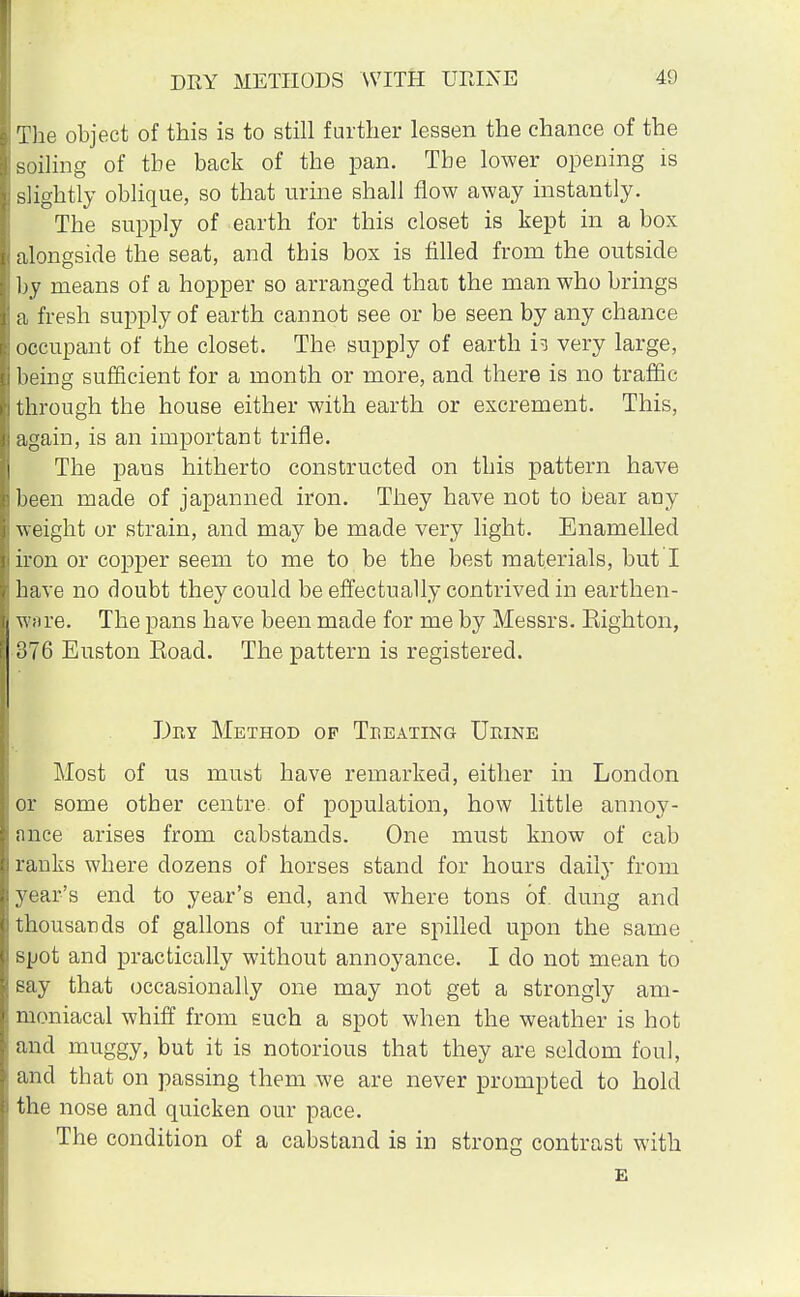 The object of this is to still further lessen the chance of the soiling of the back of the pan. The lower opening is slightly oblique, so that urine shall flow away instantly. The supply of earth for this closet is kept in a box alongside the seat, and this box is filled from the outside by means of a hopper so arranged that the man who brings a fresh supply of earth cannot see or be seen by any chance occupant of the closet. The supply of earth h very large, being sufficient for a month or more, and there is no traffic through the house either with earth or excrement. This, again, is an important trifle. The pans hitherto constructed on this pattern have been made of japanned iron. They have not to bear any weight or strain, and may be made very light. Enamelled iron or copper seem to me to be the best materials, butT have no doubt they could be effectually contrived in earthen- ware. The pans have been made for me by Messrs. Righton, 376 Euston Road. The pattern is registered. Dry Method op Treating Urine Most of us must have remarked, either in London or some other centre of population, how little annoy- ance arises from cabstands. One must know of cab ranks where dozens of horses stand for hours daily from year's end to year's end, and where tons of dung and thousands of gallons of urine are spilled upon the same spot and practically without annoyance. I do not mean to say that occasionally one may not get a strongly am- moniacal whiff from such a spot when the weather is hot and muggy, but it is notorious that they are seldom foul, and that on passing them we are never prompted to hold the nose and quicken our pace. The condition of a cabstand is in strong contrast with E