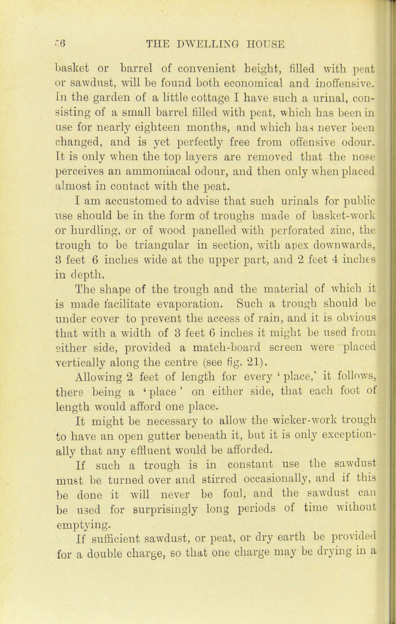 basket or barrel of convenient height, filled with peat or sawdust, will be found both economical and inoffensive. In the garden of a little cottage I have such a urinal, con- sisting of a small barrel filled with peat, which has been in use for nearly eighteen months, and which has never been changed, and is yet perfectly free from offensive odour. It is only when the top layers are removed that the nose perceives an ammoniacal odour, and then only when placed almost in contact with the peat. I am accustomed to advise that such urinals for public use should be in the form of troughs made of basket-work or hurdling, or of wood panelled with perforated zinc, the trough to be triangular in section, with apex downwards, 3 feet 6 inches wide at the upper part, and 2 feet 4 inches in depth. The shape of the trough and the material of which it is made facilitate evaporation. Such a trough should be under cover to prevent the access of rain, and it is obvious that with a width of 3 feet 6 inches it might be used from either side, provided a match-board screen were placed vertically along the centre (see fig. 21). Allowing 2 feet of length for every ' place,' it follows, there being a ' place ' on either side, that each foot of length would afford one place. It might be necessary to allow the wicker-work trough to have an open gutter beneath it, but it is only exception- ally that any effluent would be afforded. If such a trough is in constant use the sawdust must be turned over and stirred occasionally, and if this be done it will never be foul, and the sawdust can be used for surprisingly long periods of time without emptying. If sufficient sawdust, or peat, or dry earth be provided for a double charge, so that one charge may be drying in a