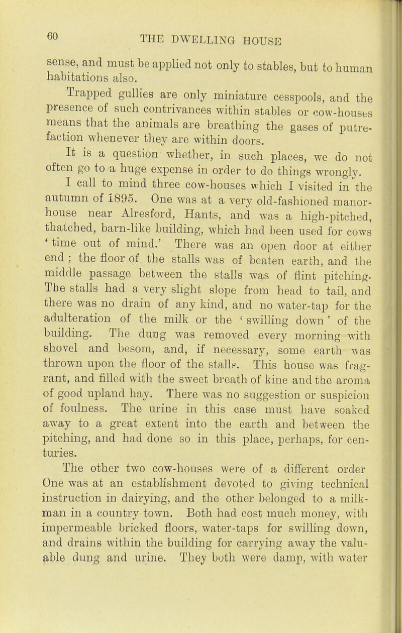 sense, and must be applied not only to stables, but to human habitations also. Trapped gullies are only miniature cesspools, and the presence of such contrivances within stables or cow-houses means that the animals are breathing the gases of putre- faction whenever they are within doors. It is a question whether, in such places, we do not often go to a huge expense in order to do things wrongly. I call to mind three cow-houses which I visited in the autumn of 1895. One was at a very old-fashioned manor- house near Alresford, Hants, and was a high-pitched, thatched, barn-like building, which had been used for cows 'time out of mind.' There was an open door at either end ; the floor of the stalls was of beaten earth, and the middle passage between the stalls was of flint pitching. The stalls had a very slight slope from head to tail, and there was no drain of any kind, and no water-tap for the adulteration of the milk or the ' swilling down ' of the building. The dung was removed every morning with shovel and besom, and, if necessary, some earth was thrown upon the floor of the stalls. This house was frag- rant, and filled with the sweet breath of kine and the aroma of good upland hay. There was no suggestion or suspicion of foulness. The urine in this case must have soaked away to a great extent into the earth and between the pitching, and had done so in this place, perhaps, for cen- turies. The other two cow-houses were of a different order One was at an establishment devoted to giving technical instruction in dairying, and the other belonged to a milk- man in a country town. Both had cost much money, with impermeable bricked floors, water-taps for swilling down, and drains within the building for carrying away the valu- able dung and urine. They both were damp, with water