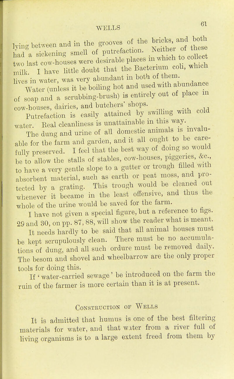 Mng between and in the grooves of the had a sickening smell of putrefaction. Neither of these two last c houses were desirable places in which to collec milk I have little doubt that the Bacterium coh, which lives in water, was very abundant in both of them Water (unless it be boiling hot and used with abundance of soap and a scrubbing-brush) is entirely out of place m cow-houses, dairies, and butchers' shops. Putrefaction is easily attained by swillmg with cold water. Eeal cleanliness is unattainable m this way. _ The dung and urine of all domestic animals is invalu- able for the farm and garden, and it all ought to be care- fully preserved. I feel that the best way of doing so would be to allow the stalls of stables, cow-houses, 7WSP™> &c-> to have a very gentle slope to a gutter or trough filled with absorbent material, such as earth or peat moss and pro- tected by a grating. This trough would be cleaned out whenever it became in the least offensive, and thus the whole of the urine would be saved for the farm. I have not given a special figure, but a reference to figs. 29 and 30, on pp. 87, 88, will show the reader what is meant. It needs hardly to be said that all animal houses must be kept scrupulously clean. There must be no accumula- tions of dung, and all such ordure must be removed daily. The besom and shovel and wheelbarrow are tne only proper tools for doing this. If' water-carried sewage' be introduced on the farm the ruin of the farmer is more certain than it is at present. Construction of Wells It is admitted that humus is one of the best filtering materials for water, and that water from a river full of living organisms is to a large extent freed from them by