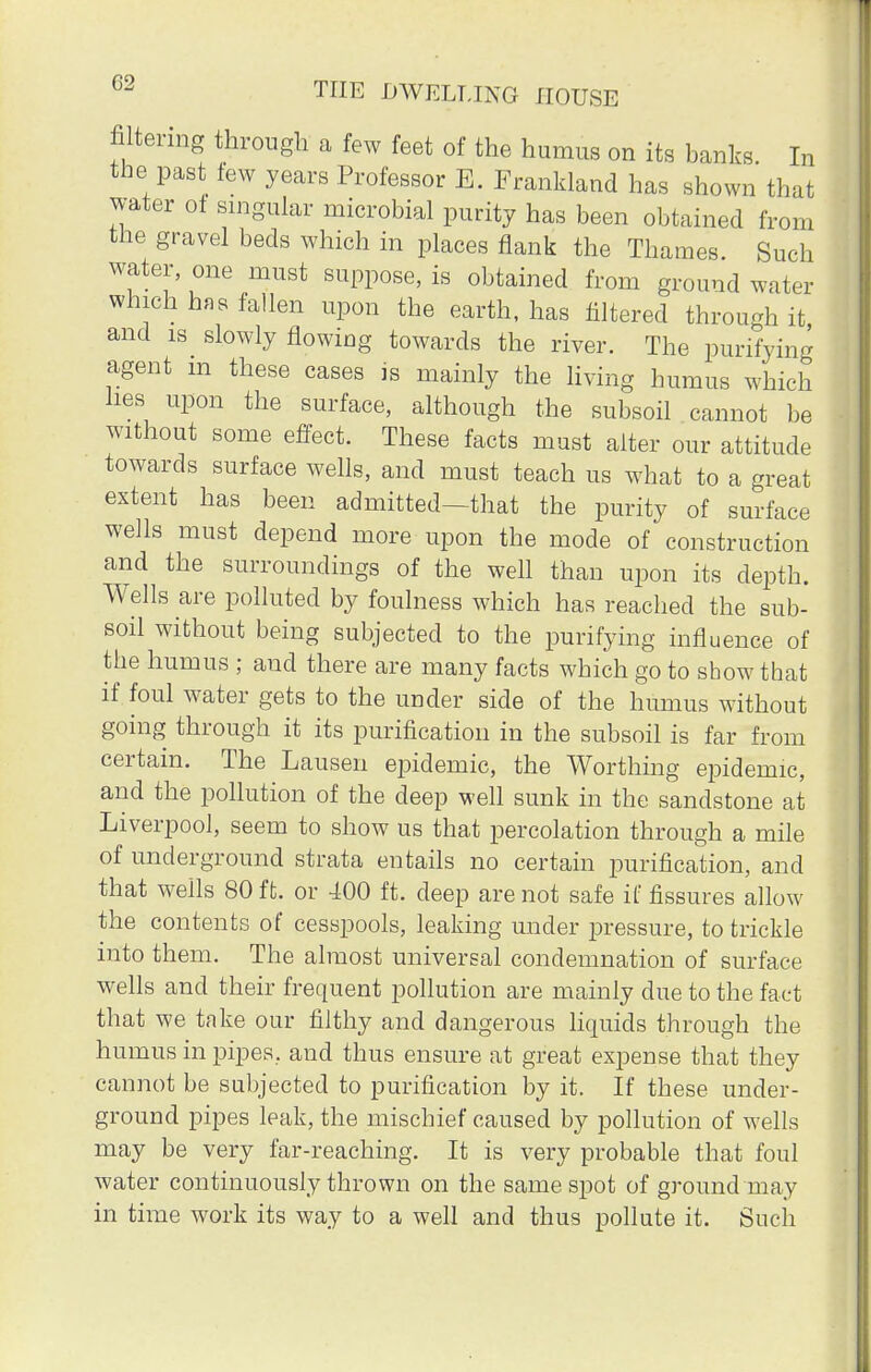 filtering through a few feet of the humus on its banks In the past few years Professor E. Frankland has shown that water ot singular microbial purity has been obtained from the gravel beds which in places flank the Thames. Such water, one must suppose, is obtained from ground water which has fallen upon the earth, has filtered through it and is slowly flowing towards the river. The purifying agent m these cases is mainly the living humus which hes upon the surface, although the subsoil cannot be without some effect. These facts must alter our attitude towards surface wells, and must teach us what to a great extent has been admitted—that the purity of surface wells must depend more upon the mode of construction and the surroundings of the well than upon its depth. Wells are polluted by foulness which has reached the sub- soil without being subjected to the purifying influence of the humus ; and there are many facts which go to show that if foul water gets to the under side of the humus without going through it its purification in the subsoil is far from certain. The Lauseii epidemic, the Worthing epidemic, and the pollution of the deep well sunk in the sandstone at Liverpool, seem to show us that percolation through a mile of underground strata entails no certain purification, and that wells 80 ft. or 400 ft. deep are not safe if fissures allow the contents of cesspools, leaking under pressure, to trickle into them. The almost universal condemnation of surface wells and their frequent pollution are mainly due to the fact that we take our filthy and dangerous liquids through the humus in pipes, and thus ensure at great expense that they cannot be subjected to purification by it. If these under- ground pipes leak, the mischief caused by pollution of wells may be very far-reaching. It is very probable that foul water continuously thrown on the same spot of ground may in time work its way to a well and thus pollute it. Such