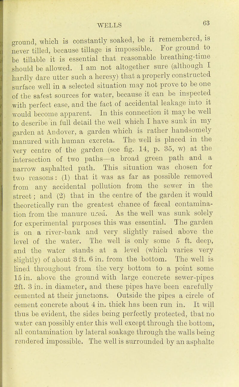 G3 ground, which is constantly soaked, be it remembered, is never tilled, because tillage is impossible. For ground to be tillable it is essential that reasonable breathing-time should be allowed. I am not altogether sure (although I hardly dare utter such a heresy) that a properly constructed surface well in a selected situation may not prove to be one of the safest sources for water, because it can be inspected with perfect ease, and the fact of accidental leakage into it would become apparent. In this connection it may be well to describe in full detail the well which I have sunk in my garden at Andover, a garden which is rather handsomely manured with human excreta. The well is placed in the very centre of the garden (see fig. 14, p. 3-5, w) at the intersection of two paths—a broad green path and a narrow asphalted path. This situation was chosen for two reasons: (1) that it was as far as possible removed from any accidental pollution from the sewer in the street; and (2) that in the centre of the garden it would theoretically run the greatest chance of faecal contamina- tion from the manure urea. As the well was sunk solely for experimental purposes this was essential. The garden is on a river-bank and very slightly raised above the level of the water. The well is only some 5 ft. deep, and the water stands at a level (which varies very slightly) of about 3 ft. 6 in. from the bottom. The well is lined throughout from the very bottom to a point some 15 in. above the ground with large concrete sewer-pipes 2ft. 3 in. in diameter, and these pipes have been carefully cemented at their junctions. Outside the pipes a circle of cement concrete about 4 in. thick has been run in. It will thus be evident, the sides being perfectly protected, that no water can possibly enter this well except through the bottom, all contamination by lateral soakage through the walls being rendered impossible. The well is surrounded by an asphalte