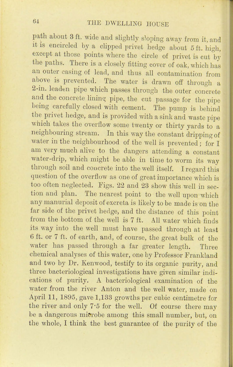 path about 8 ft. wide and slightly sloping away from it, and it is encircled by a clipped privet hedge about 5 ft. high, except at those points where the circle of privet is cut °by the paths. There is a closely fitting cover of oak, which has an outer casing of lead, and thus all contamination from above is prevented. The water is drawn off through a 2-in. leaden pipe which passes through the outer concrete and the concrete lining pipe, the cut passage for the pipe being carefully closed with cement. The pump is behind the privet hedge, and is provided with a sink and waste pipe which takes the overflow some twenty or thirty yards to a neighbouring stream. In this way the constant dripping of water in the neighbourhood of the well is prevented ; for I am very much alive to the dangers attending a constant water-drip, which might be able in time to worm its way through soil and concrete into the well itself. I regard this question of the overflow as one of great importance which is too often neglected. Figs. 22 and 23 show this well in sec- tion and plan. The nearest point to the well upon which any manurial deposit of excreta is likely to be made is on the far side of the privet hedge, and the distance of this point from the bottom of the well is 7 ft. All water which finds its way into the well must have passed through at least 6 ft. or 7 ft. of earth, and, of course, the great bulk of the water has passed through a far greater length. Three chemical analyses of this water, one by Professor Frankland and two by Dr. Kenwood, testify to its organic purity, and three bacteriological investigations have given similar indi- cations of purity. A bacteriological examination of the water from the river Anton and the well water, made on April 11, 1895, gave 1,133 growths per cubic centimetre for the river and only 7*5 for the well. Of course there may be a dangerous microbe among this small number, but, on the whole, I think the best guarantee of the purity of the