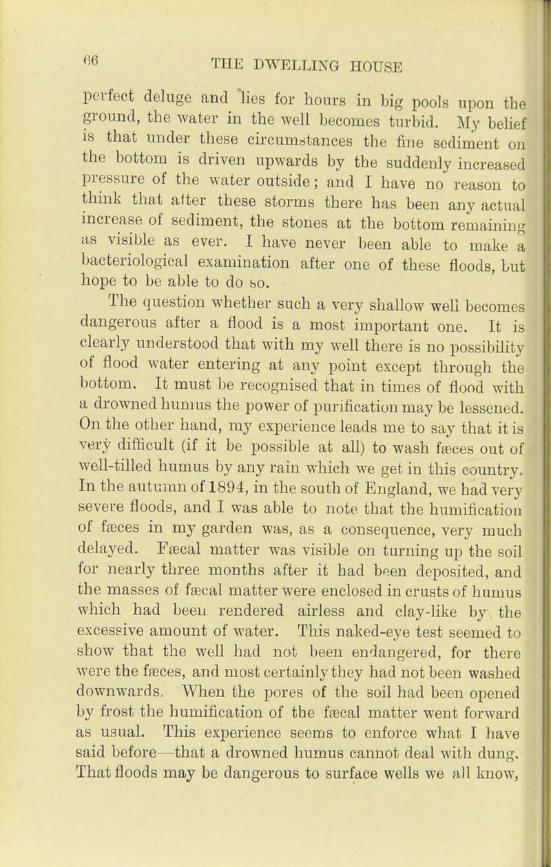 06 perfect deluge and lies for hours in big pools upon the ground, the water in the well becomes turbid. My belief is that under these circumstances the fine sediment on the bottom is driven upwards by the suddenly increased pressure of the water outside; and I have no reason to think that after these storms there has been any actual increase of sediment, the stones at the bottom remaining as visible as ever. I have never been able to make a bacteriological examination after one of these floods, but hope to be able to do so. The question whether such a very shallow well becomes dangerous after a flood is a most important one. It is clearly understood that with my well there is no possibility of flood water entering at any point except through the bottom. It must be recognised that in times of flood with a drowned humus the power of purification may be lessened. On the other hand, my experience leads me to say that it is very difficult (if it be possible at all) to wash faeces out of well-tilled humus by any rain which we get in this country. In the autumn of 1894, in the south of England, we had very severe floods, and I was able to note that the humification of faeces in my garden was, as a consequence, very much delayed. Faecal matter was visible on turning up the soil for nearly three months after it had been deposited, and the masses of faecal matter were enclosed in crusts of humus which had been rendered airless and clay-like by . the excessive amount of water. This naked-eye test seemed to show that the well had not been endangered, for there were the faeces, and most certainly they had not been washed downwards. When the pores of the soil had been opened by frost the humification of the faecal matter went forward as usual. This experience seems to enforce what I have said before—that a drowned humus cannot deal with dung. That floods may be dangerous to surface wells we all know,