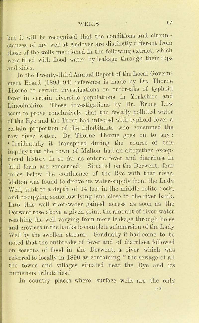 6? but it will be recognised that the conditions and circum- stances of my well at Andover are distinctly different from those of the wells mentioned in the following extract, which were filled with flood water by leakage through their tops and sides. In the Twenty-third Annual Eeport of the Local Govern- ment Board (1893-94) reference is made by Dr. Thorne Thorne to certain investigations on outbreaks of typhoid fever in certain riverside populations in Yorkshire and Lincolnshire. These investigations by Dr. Bruce Low seem to prove conclusively that the fsecally polluted water of the Bye and the Trent had infected with typhoid fever a certain proportion of the inhabitants who consumed the raw river water. Dr. Thorne Thorne goes on to say : ' Incidentally it transpired during the course of this inquiry that the town of Malton had an altogether excep- tional history in so far as enteric fever and diarrhoea in fatal form are concerned. Situated on the Derwent, four miles below the confluence of the Bye with that river, Malton was found to derive its water-supply from the Lady Well, sunk to a depth of 14 feet in the middle oolite rock, and occupying some low-lying land close to the river bank. Into this well river-water gained access as soon as the Derwent rose above a given point, the amount of river-water reaching the well varying from mere leakage through holes and crevices in the banks to complete submersion of the Lady Well by the swollen stream. Gradually it had come to be noted that the outbreaks of fever and of diarrhoea followed on seasons of flood in the Derwent, a river which was referred to locally in 1890 as containing  the sewage of all the towns and villages situated near the Bye and its numerous tributaries.' In country places where surface wells are the only f2