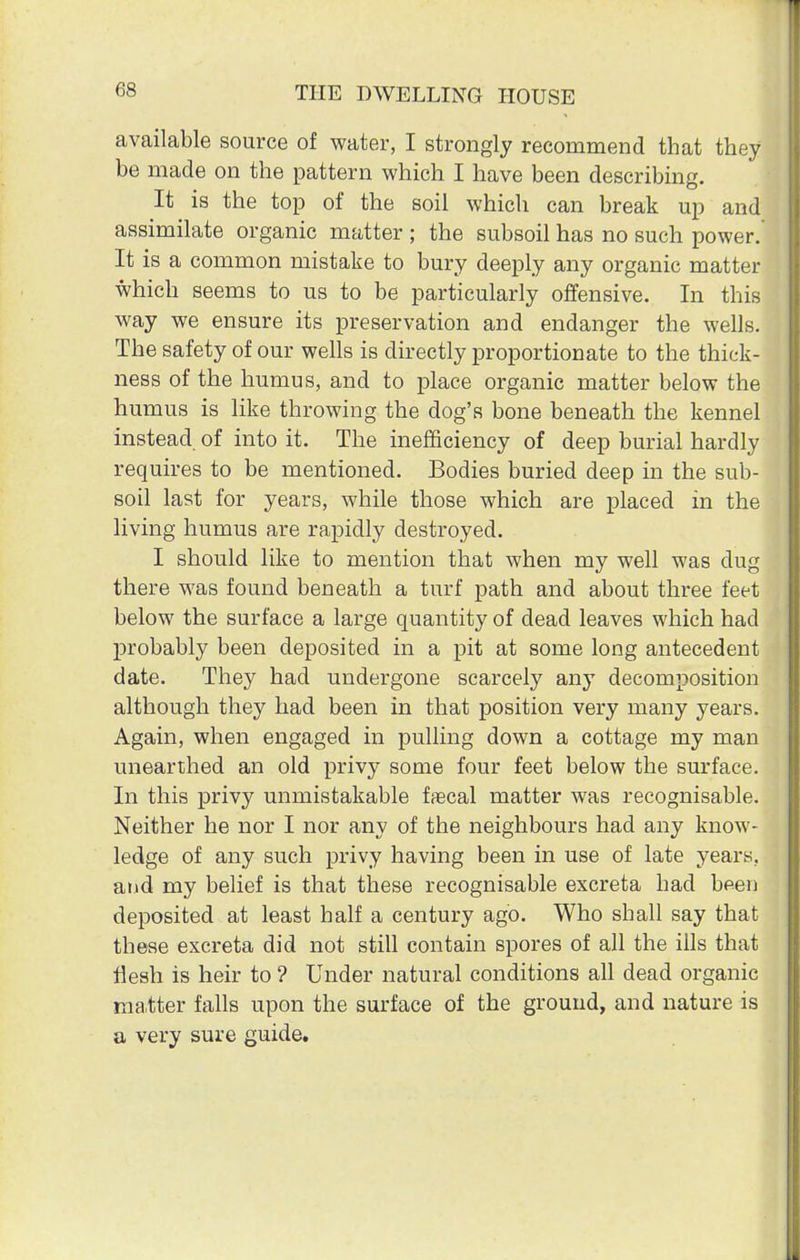 available source of water, I strongly recommend that they be made on the pattern which I have been describing. It is the top of the soil which can break up and assimilate organic matter ; the subsoil has no such power. It is a common mistake to bury deeply any organic matter which seems to us to be particularly offensive. In this way we ensure its preservation and endanger the wells. The safety of our wells is directly proportionate to the thick- ness of the humus, and to place organic matter below the humus is like throwing the dog's bone beneath the kennel instead of into it. The inefficiency of deep burial hardly requires to be mentioned. Bodies buried deep in the sub- soil last for years, while those which are placed in the living humus are rapidly destroyed. I should like to mention that when my well was dug there was found beneath a turf path and about three feet below the surface a large quantity of dead leaves which had probably been deposited in a pit at some long antecedent date. They had undergone scarcely any decomposition although they had been in that position very many years. Again, when engaged in pulling down a cottage my man unearthed an old privy some four feet below the surface. In this privy unmistakable fecal matter was recognisable. Neither he nor I nor any of the neighbours had any know- ledge of any such privy having been in use of late years, and my belief is that these recognisable excreta had been deposited at least half a century ago. Who shall say that these excreta did not still contain spores of all the ills that flesh is heir to ? Under natural conditions all dead organic ma.tter falls upon the surface of the ground, and nature is a very sure guide.
