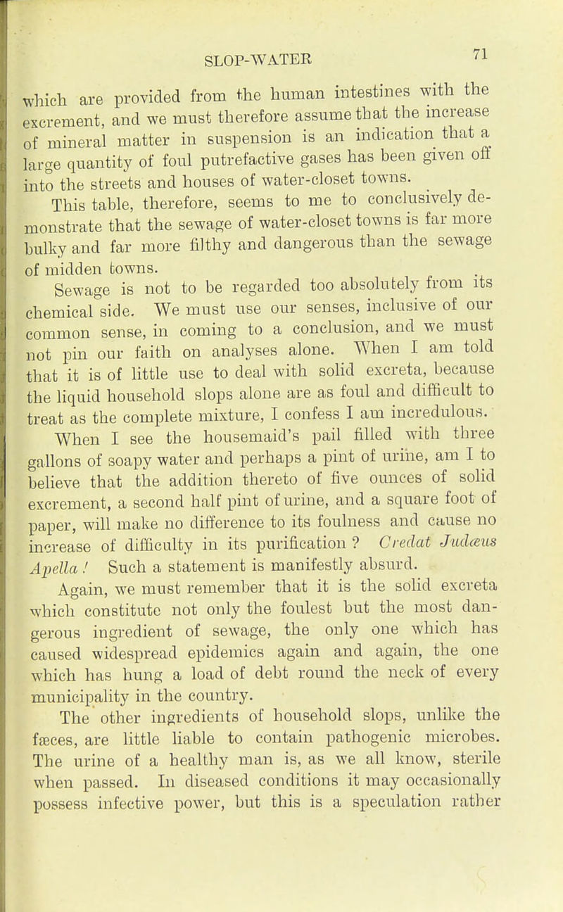 which are provided from the human intestines with the excrement, and we must therefore assume that the increase of mineral matter in suspension is an indication that a large quantity of foul putrefactive gases has been given off into the streets and houses of water-closet towns. This table, therefore, seems to me to conclusively de- monstrate that the sewage of water-closet towns is far more bulky and far more filthy and dangerous than the sewage of midden towns. Sewage is not to be regarded too absolutely from its chemical side. We must use our senses, inclusive of our common sense, in coming to a conclusion, and we must not pin our faith on analyses alone. When I am told that it is of little use to deal with solid excreta, because the liquid household slops alone are as foul and difficult to treat as the complete mixture, I confess I am incredulous. When I see the housemaid's pail filled with three gallons of soapy water and perhaps a pint of urine, am I to believe that the addition thereto of five ounces of solid excrement, a second half pint of urine, and a square foot of paper, will make no difference to its foulness and cause no increase of difficulty in its purification ? Credat Judarns Apella ! Such a statement is manifestly absurd. Again, we must remember that it is the solid excreta which constitute not only the foulest but the most dan- gerous ingredient of sewage, the only one which has caused widespread epidemics again and again, the one which has hung a load of debt round the neck of every municipality in the country. The other ingredients of household slops, unlike the fasces, are little liable to contain pathogenic microbes. The urine of a healthy man is, as we all know, sterile when passed. In diseased conditions it may occasionally possess infective power, but this is a speculation rather