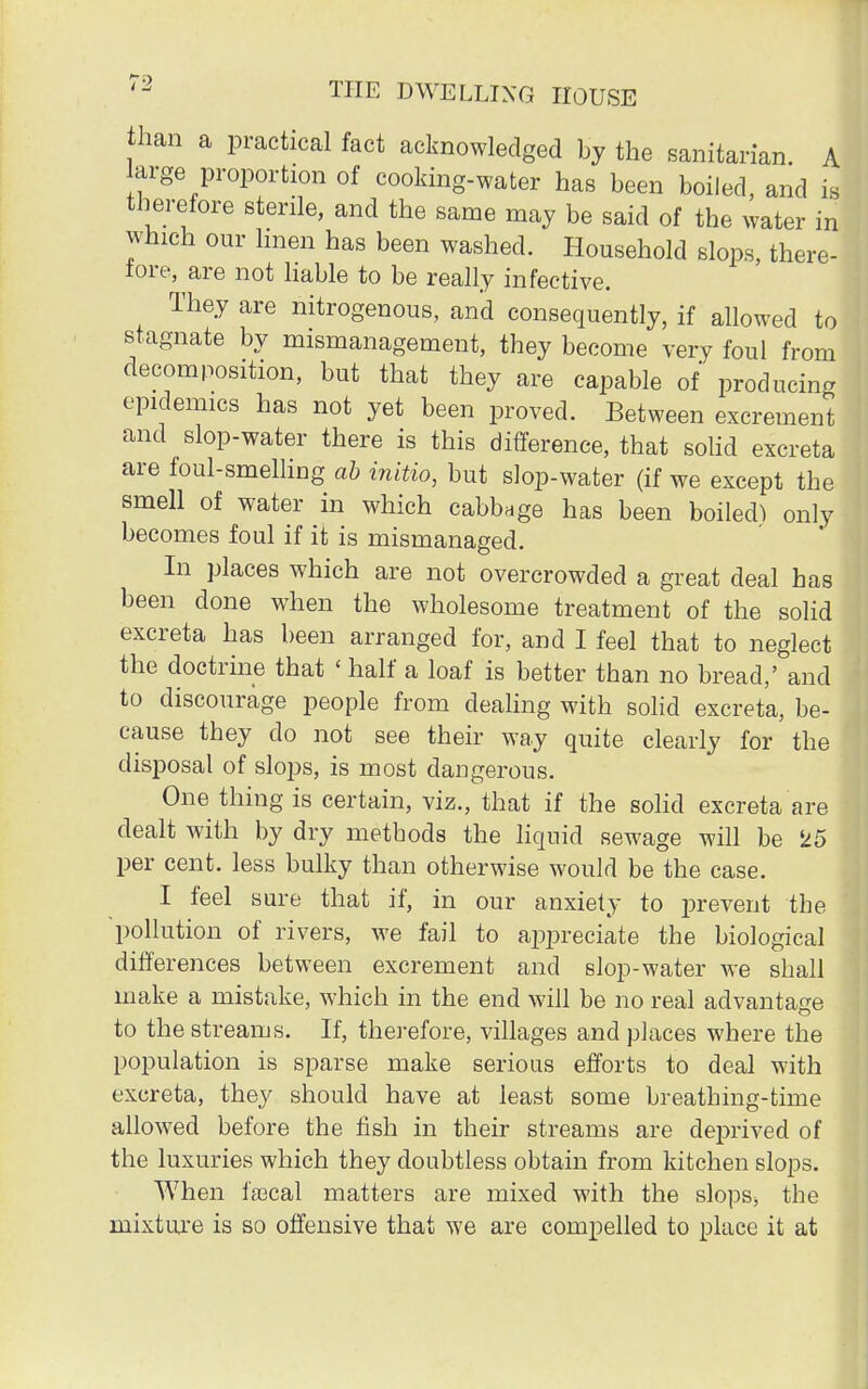 than a practical fact acknowledged by the sanitarian. A large proportion of cooking-water has been boiled, and is therefore sterile, and the same may be said of the water in which our linen has been washed. Household slops, there- lore, are not liable to be really infective. They are nitrogenous, and consequently, if allowed to stagnate by mismanagement, they become very foul from decomposition, but that they are capable of producing epidemics has not yet been proved. Between excrement and slop-water there is this difference, that solid excreta are foul-smelling ab initio, but slop-water (if we except the smell of water in which cabbage has been boilech only becomes foul if it is mismanaged. In places which are not overcrowded a great deal has been done when the wholesome treatment of the solid excreta has been arranged for, and I feel that to neglect the doctrine that ' half a loaf is better than no bread,' and to discourage people from dealing with solid excreta, be- cause they do not see their way quite clearly for the disposal of slops, is most dangerous. One thing is certain, viz., that if the solid excreta are dealt with by dry methods the liquid sewage will be 25 per cent, less bulky than otherwise would be the case. I feel sure that if, in our anxiety to prevent the 'pollution of rivers, we fail to appreciate the biological differences between excrement and slop-water we shall make a mistake, which in the end will be no real advantage to the streams. If, therefore, villages and places where the population is sparse make serious efforts to deal with excreta, they should have at least some breathing-time allowed before the fish in their streams are deprived of the luxuries which they doubtless obtain from kitchen slops. When ftecal matters are mixed with the slops* the mixture is so offensive that we are compelled to place it at