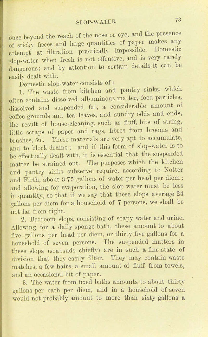 once beyond the reach of the nose or eye, and the presence of sticky feces and large quantities of paper makes any attempt at nitration practically impossible. Domestic slop-water when fresh is not offensive, and is very rarely dangerous; and by attention to certain details it can be easily dealt with. Domestic slop-water consists of: 1. The waste from kitchen and pantry sinks, which often contains dissolved albuminous matter, food particles, dissolved and suspended fat, a considerable amount of coffee grounds and tea leaves, and sundry odds and ends, the result of house-cleaning, such as fluff, bits of string, little scraps of paper and rags, fibres from brooms and brushes, &c. These materials are very apt to accumulate, and to block drains ; and if this form of slop-water is to be effectually dealt with, it is essential that the suspended matter be strained out. The purposes which the kitchen and pantry sinks subserve require, according to No liter and Firth, about 3-75 gallons of water per head per diem; and allowing for evaporation, the slop-water must be less in quantity, so that if we say that these slops average 24 gallons per diem for a household of 7 persons, we shall be not far from right. 2. Bedroom slops, consisting of soapy water and urine. Allowing for a daily sponge bath, these amount to about five gallons per head per diem, or thirty-five gallons for a household of seven persons. The suspended matters in these slops (soapsuds chiefly) are in such a fine state of division that they easily filter. They may contain waste matches, a few hairs, a small amount of fluff from towels, and an occasional bit of paper. 3. The water from fixed baths amounts to about thirty gallons per bath per diem, and in a household of seven would not probably amount to more than sixty gallons a