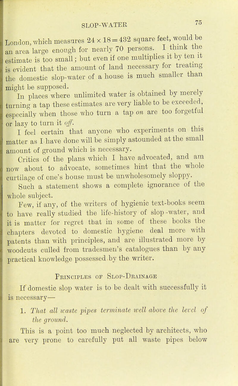 London, which measures 24 x 18 = 432 square feet, would he an area large enough for nearly 70 persons^ I think the estimate is too small; but even if one multiplies it by ten it is evident that the amount of land necessary for treating the domestic slop-water of a house is much smaller than might be supposed. In places where unlimited water is obtained by merely turning a tap these estimates are very liable to be exceeded, especially when those who turn a tap on are too forgetful or lazy to turn it off. I feel certain that anyone who experiments on this matter as I have done will be simply astounded at the small amount of ground which is necessary. Critics of the plans which I have advocated, and am now about to advocate, sometimes hint that the whole curtilage of one's house must be unwholesomely sloppy. Such a statement shows a complete ignorance of the whole subject. Few, if any, of the writers of hygienic text-books seem to have really studied the life-history of slop -water, and it is matter for regret tbat in some of these books the chapters devoted to domestic hygiene deal more with patents tha.n with principles, and are illustrated more by woodcuts culled from tradesmen's catalogues than by any practical knowledge possessed by the writer. Principles of Slop-Drainage If domestic slop water is to be dealt with successfully it is necessary— 1. That all waste pipes terminate well above the level of the ground. This is a point too much neglected by architects, who are very prone to carefully put all waste pipes below