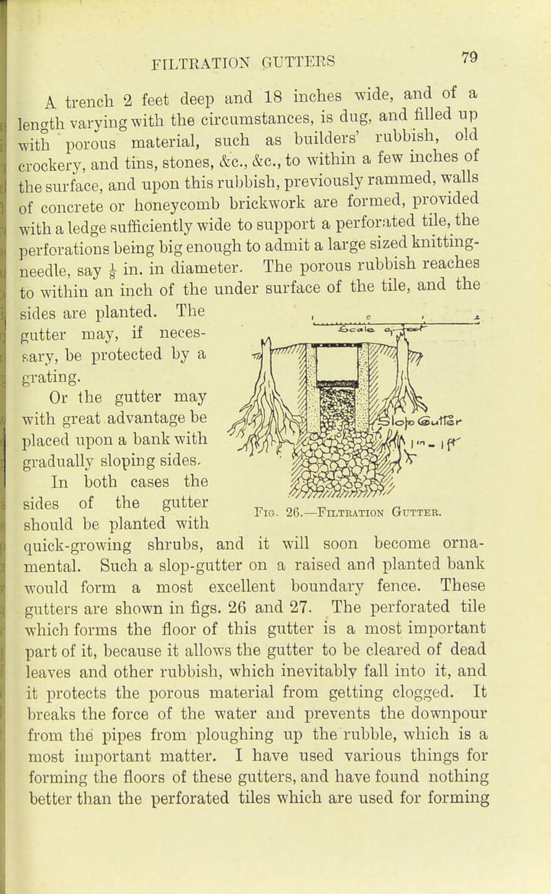 A trench 2 feet deep and 18 inches wide, and of a length varving with the circumstances, is dug, and filled up with ' porous material, such as builders' rubbish, old crockery, and tins, stones, &c, &c, to within a few mches of the surface, and upon this rubbish, previously rammed, walls of concrete or honeycomb brickwork are formed, provided with a ledge sufficiently wide to support a perforated tile^the perforations being big enough to admit a large sized knitting- needle, say i in. in diameter. The porous rubbish reaches to within an inch of the under surface of the tile, and the sides are planted. The gutter may, if neces- sary, be protected by a grating. Or the gutter may with great advantage be placed upon a bank with gradually sloping sides. In both cases the sides of the gutter should be planted with quick-growing shrubs, and it will soon become orna- mental. Such a slop-gutter on a raised and planted bank would form a most excellent boundary fence. These gutters are shown in figs. 26 and 27. The perforated tile which forms the floor of this gutter is a most important part of it, because it allows the gutter to be cleared of dead leaves and other rubbish, which inevitably fall into it, and it protects the porous material from getting clogged. It breaks the force of the water and prevents the downpour from the pipes from ploughing up the rubble, which is a most important matter. I have used various things for forming the floors of these gutters, and have found nothing better than the perforated tiles which are used for forming ■Filtration Gutter.