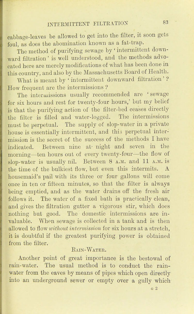 INTERMITTENT FILTRATION S3 cabbage-leaves be allowed to get into the filter, it soon gets foul, as does the abomination known as a fat-trap. The method of purifying sewage by «intermittent down- ward filtration' is well understood, and the methods advo- cated here are merely modifications of what has been done in this country, and also by the Massachusetts Board of Health. What is meant by ' intermittent downward filtration' ? How frequent are the intermissions ? The intermissions usually recommended are ' sewage for six hours and rest for twenty-four hours,' but my belief is that the purifying action of the filter-bed ceases directly the filter is filled and water-logged. The intermissions must be perpetual. The supply of slop-water in a private house is essentially intermittent, and this perpetual inter- mission is the secret of the success of the methods I have indicated. Between nine at- night and seven in the morning—ten hours out of every twenty-four—the flow of slop-water is usually nil. Between 8 a.m. and 11 a.m. is the time of the bulkiest flow, but even this intermits. A housemaid's pail with its three or four gallons will come once in ten or fifteen minutes, so that the filter is always being emptied, and as the water drains off the fresh air follows it. The water of a fixed bath is practically clean, and gives the filtration gutter a vigorous stir, which does nothing but good. The domestic intermissions are in- valuable. When sewage is collected in a tank and is then allowed to How without intermission for six hours at a stretch, it is doubtful if the greatest purifying power is obtained from the filter. Bain-Watee. Another point of great importance is the bestowal of rain-water. The usual method is to conduct the rain- water from the eaves by means of pipes which open directly into an underground sewer or empty over a gully which