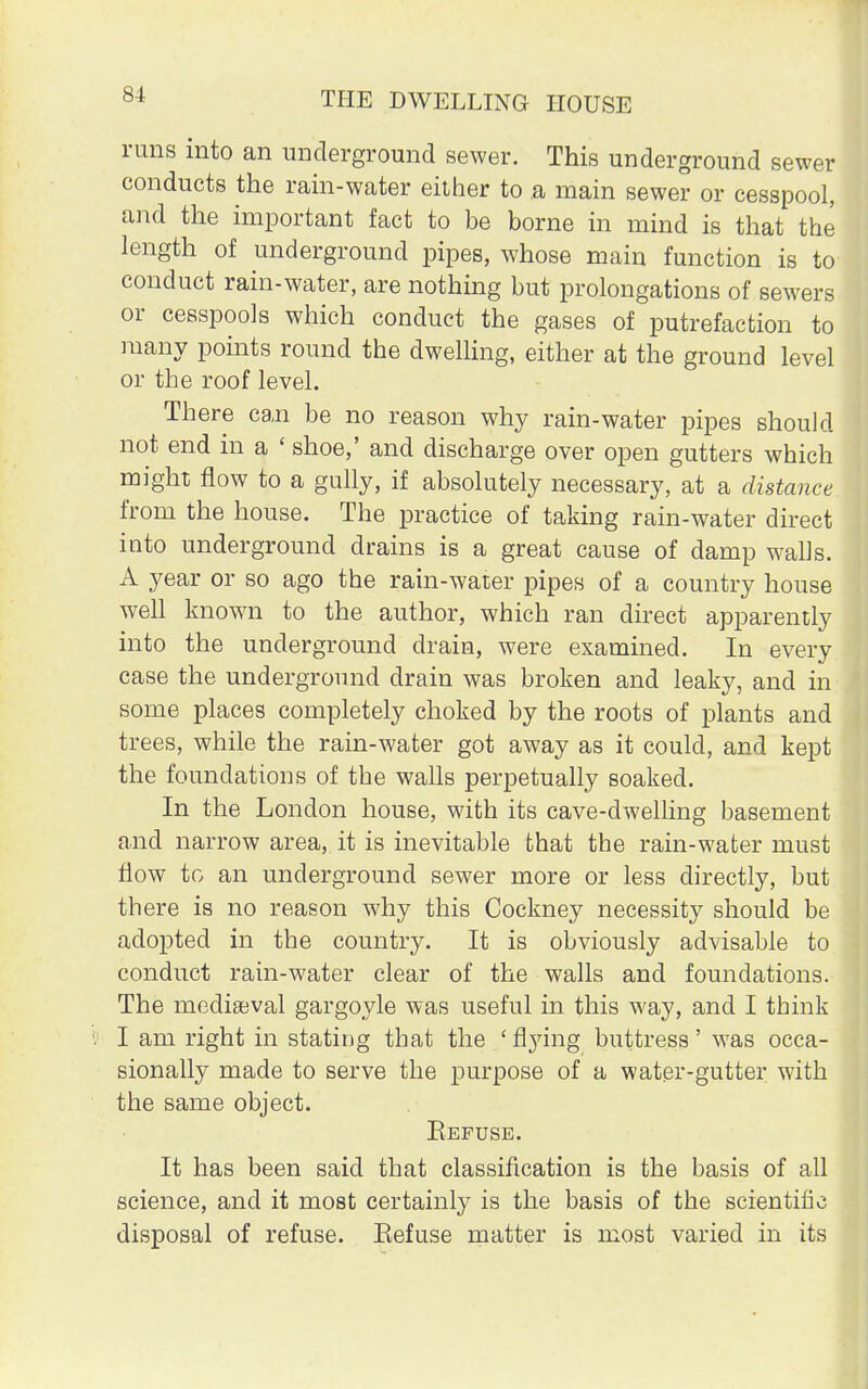 runs into an underground sewer. This underground sewer conducts the rain-water either to a main sewer or cesspool, and the important fact to be borne in mind is that the length of underground pipes, whose main function is to conduct rain-water, are nothing but prolongations of sewers or cesspools which conduct the gases of putrefaction to many points round the dwelling, either at the ground level or the roof level. There can be no reason why rain-water pipes should not end in a ' shoe,' and discharge over open gutters which might flow to a gully, if absolutely necessary, at a distance from the house. The practice of taking rain-water direct into underground drains is a great cause of damp walls. A year or so ago the rain-water pipes of a country house well known to the author, which ran direct apparently into the underground drain, were examined. In every case the underground drain was broken and leaky, and in some places completely choked by the roots of plants and trees, while the rain-water got away as it could, and kept the foundations of the walls perpetually soaked. In the London house, with its cave-dwelling basement and narrow area, it is inevitable that the rain-water must flow to an underground sewer more or less directly, but there is no reason why this Cockney necessity should be adopted in the country. It is obviously advisable to conduct rain-water clear of the walls and foundations. The mediaeval gargoyle was useful in this way, and I think I am right in stating that the 'flying buttress' was occa- sionally made to serve the purpose of a water-gutter with the same object. Eefuse. It has been said that classification is the basis of all science, and it most certainly is the basis of the scientific disposal of refuse. Eefuse matter is most varied in its