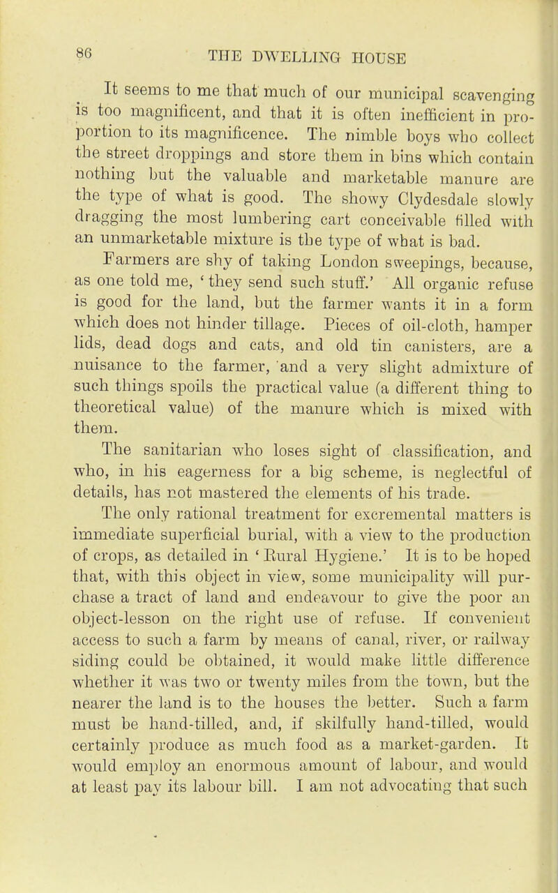 It seems to me that much of our municipal scavenging is too magnificent, and that it is often inefficient in pro- portion to its magnificence. The nimble boys who collect the street droppings and store them in bins which contain nothing but the valuable and marketable manure are the type of what is good. The showy Clydesdale slowly dragging the most lumbering cart conceivable rilled with an unmarketable mixture is the type of what is bad. Farmers are shy of taking London sweepings, because, as one told me, ' they send such stuff.' All organic refuse is good for the land, but the farmer wants it in a form which does not hinder tillage. Pieces of oil-cloth, hamper lids, dead dogs and cats, and old tin canisters, are a nuisance to the farmer, and a very slight admixture of such tbings spoils the practical value (a different thing to theoretical value) of the manure which is mixed with them. The sanitarian who loses sight of classification, and who, hi his eagerness for a big scheme, is neglectful of details, has not mastered the elements of his trade. The only rational treatment for excremental matters is immediate superficial burial, with a view to the production of crops, as detailed in ' Eural Hygiene.' It is to be hoped that, with this object in view, some municipality will pur- chase a tract of land and endeavour to give the poor an object-lesson on the right use of refuse. If convenient access to such a farm by means of canal, river, or railway siding could be obtained, it would make little difference whether it was two or twenty miles from the town, but the nearer the land is to the houses the better. Such a farm must be hand-tilled, and, if skilfully hand-tilled, would certainly produce as much food as a market-garden. It would employ an enormous amount of labour, and would at least pay its labour bill. I am not advocating that such