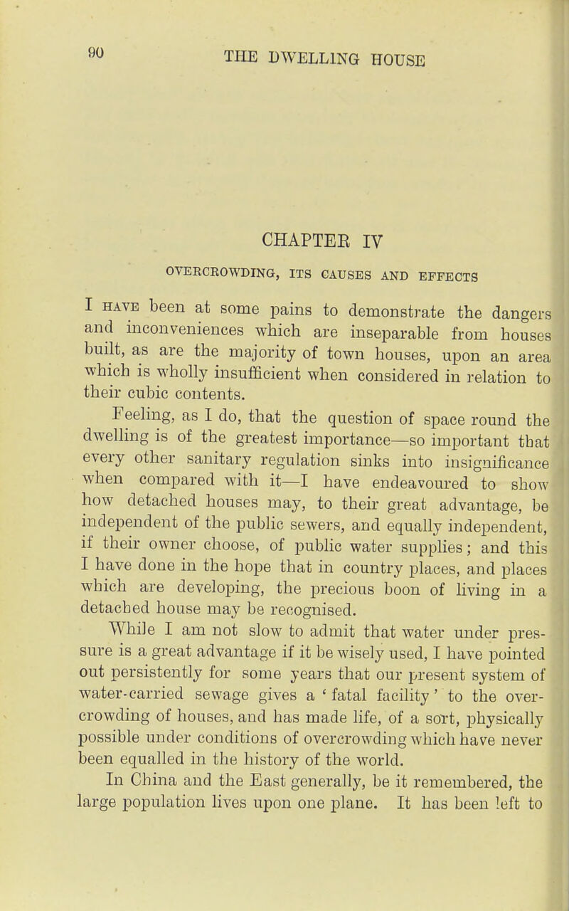 CHAPTEE IV OVEECKOWDING, ITS CAUSES AND EFFECTS I have been at some pains to demonstrate the dangers and inconveniences which are inseparable from houses built, as are the majority of town houses, upon an area which is wholly insufficient when considered in relation to their cubic contents. Feeling, as I do, that the question of space round the dwelling is of the greatest importance—so important that every other sanitary regulation sinks into insignificance when compared with it—I have endeavoured to show- how detached houses may, to their great advantage, be independent of the public sewers, and equally independent, if their owner choose, of public water supplies; and this I have done in the hope that in country places, and places which are developing, the precious boon of living in a detached house may be recognised. While I am not slow to admit that water under pres- sure is a great advantage if it be wisely used, I have pointed out persistently for some years that our present system of water-carried sewage gives a 'fatal facility' to the over- crowding of houses, and has made life, of a sort, physically possible under conditions of overcrowding which have never been equalled in the history of the world. In China and the East generally, be it remembered, the large population lives upon one plane. It has been left to