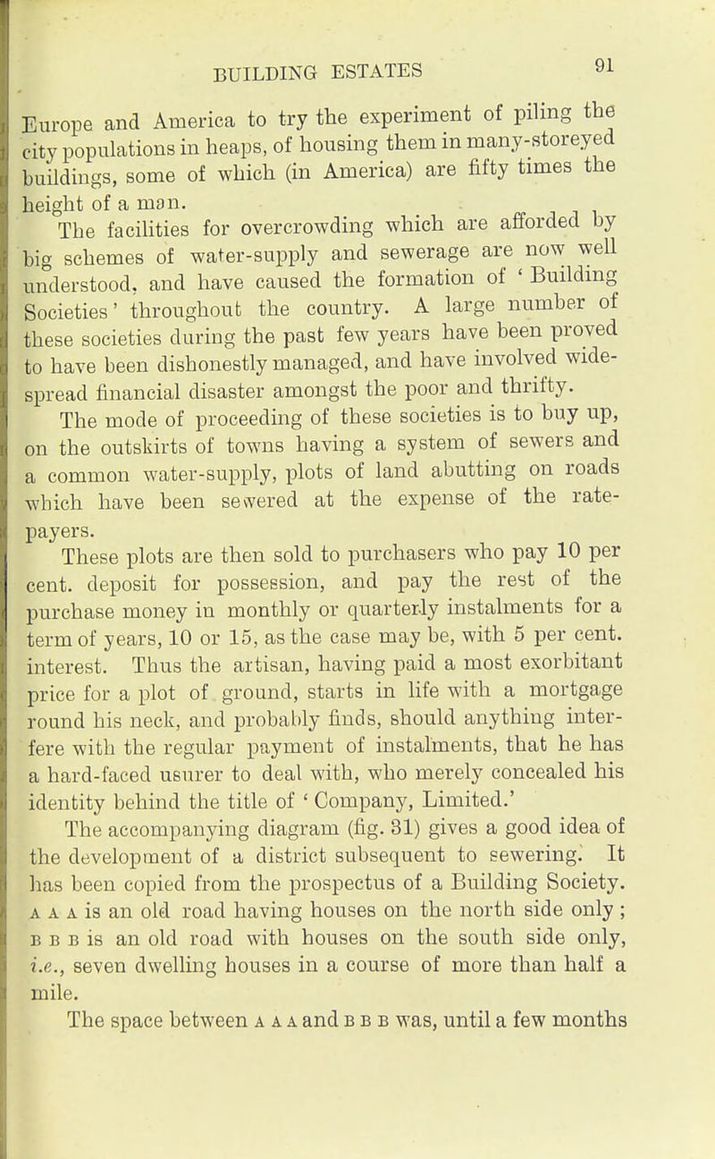 Europe and America to try the experiment of piling the city populations in heaps, of housing them in many-storeyed buildings, some of which (in America) are fifty times the height of a man. The facilities for overcrowding which are afforded by big schemes of water-supply and sewerage are now well understood, and have caused the formation of ' Building Societies' throughout the country. A large number of these societies during the past few years have been proved to have been dishonestly managed, and have involved wide- spread financial disaster amongst the poor and thrifty. The mode of proceeding of these societies is to buy up, on the outskirts of towns having a system of sewers and a common water-supply, plots of land abutting on roads which have been sewered at the expense of the rate- payers. These plots are then sold to purchasers who pay 10 per cent, deposit for possession, and pay the rest of the purchase money in monthly or quarterly instalments for a term of years, 10 or 15, as the case may be, with 5 per cent, interest. Thus the artisan, having paid a most exorbitant price for a plot of ground, starts in life with a mortgage round his neck, and probably finds, should anything inter- fere with the regular payment of instalments, that he has a hard-faced usurer to deal with, who merely concealed his identity behind the title of ' Company, Limited.' The accompanying diagram (fig. 31) gives a good idea of the development of a district subsequent to sewering. It has been copied from the prospectus of a Building Society. a a a is an old road having houses on the north side only ; b b b is an old road with houses on the south side only, i.e., seven dwelling houses in a course of more than half a mile. The space between a a a and bbb was, until a few months