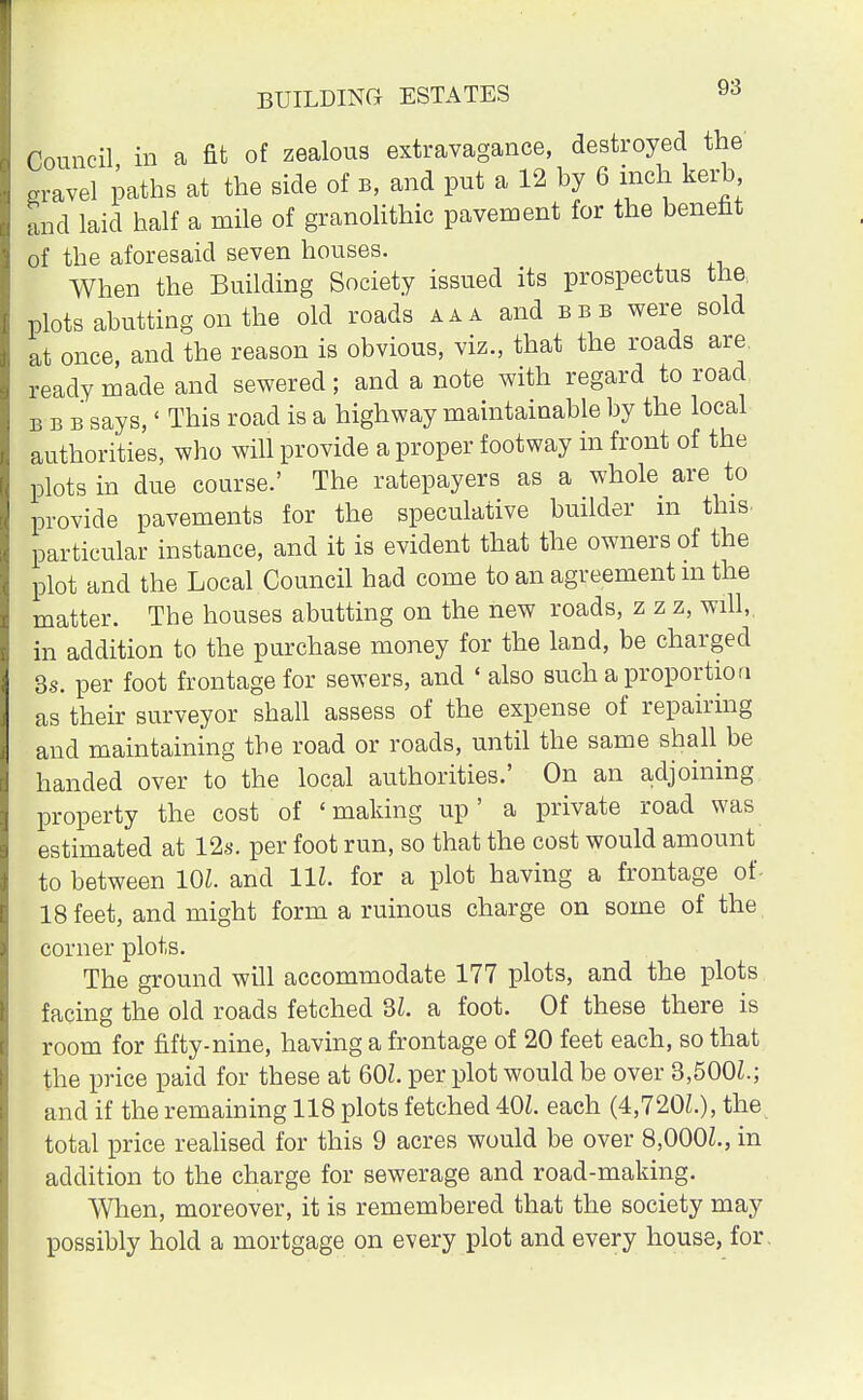 Council in a fit of zealous extravagance, destroyed the gravel paths at the side of b, and put a 12 by 6 inch kerb and laid half a mile of granolithic pavement for the benefit of the aforesaid seven houses. When the Building Society issued its prospectus the, plots abutting on the old roads aaa and bbb were sold at once, and the reason is obvious, viz., that the roads are ready made and sewered; and a note with regard to road bbb says, < This road is a highway maintainable by the local authorities, who will provide a proper footway in front of the plots in due course.' The ratepayers as a whole are to provide pavements for the speculative builder m this- particular instance, and it is evident that the owners of the plot and the Local Council had come to an agreement m the matter. The houses abutting on the new roads, z z z, will, in addition to the purchase money for the land, be charged 3s. per foot frontage for sewers, and ' also such a proportion as their surveyor shall assess of the expense of repairing and maintaining the road or roads, until the same shall be handed over to the local authorities.' On an adjoining property the cost of 'making up' a private road was estimated at 12s. per foot run, so that the cost would amount to between 10Z. and 11Z. for a plot having a frontage of 18 feet, and might form a ruinous charge on some of the corner plots. The ground will accommodate 177 plots, and the plots facing the old roads fetched 3Z. a foot. Of these there is room for fifty-nine, having a frontage of 20 feet each, so that the price paid for these at 60L per plot would be over 3.500L; and if the remaining 118 plots fetched 401. each (4,720L), the total price realised for this 9 acres would be over 8,000Z., in addition to the charge for sewerage and road-making. When, moreover, it is remembered that the society may possibly hold a mortgage on every plot and every house, for.