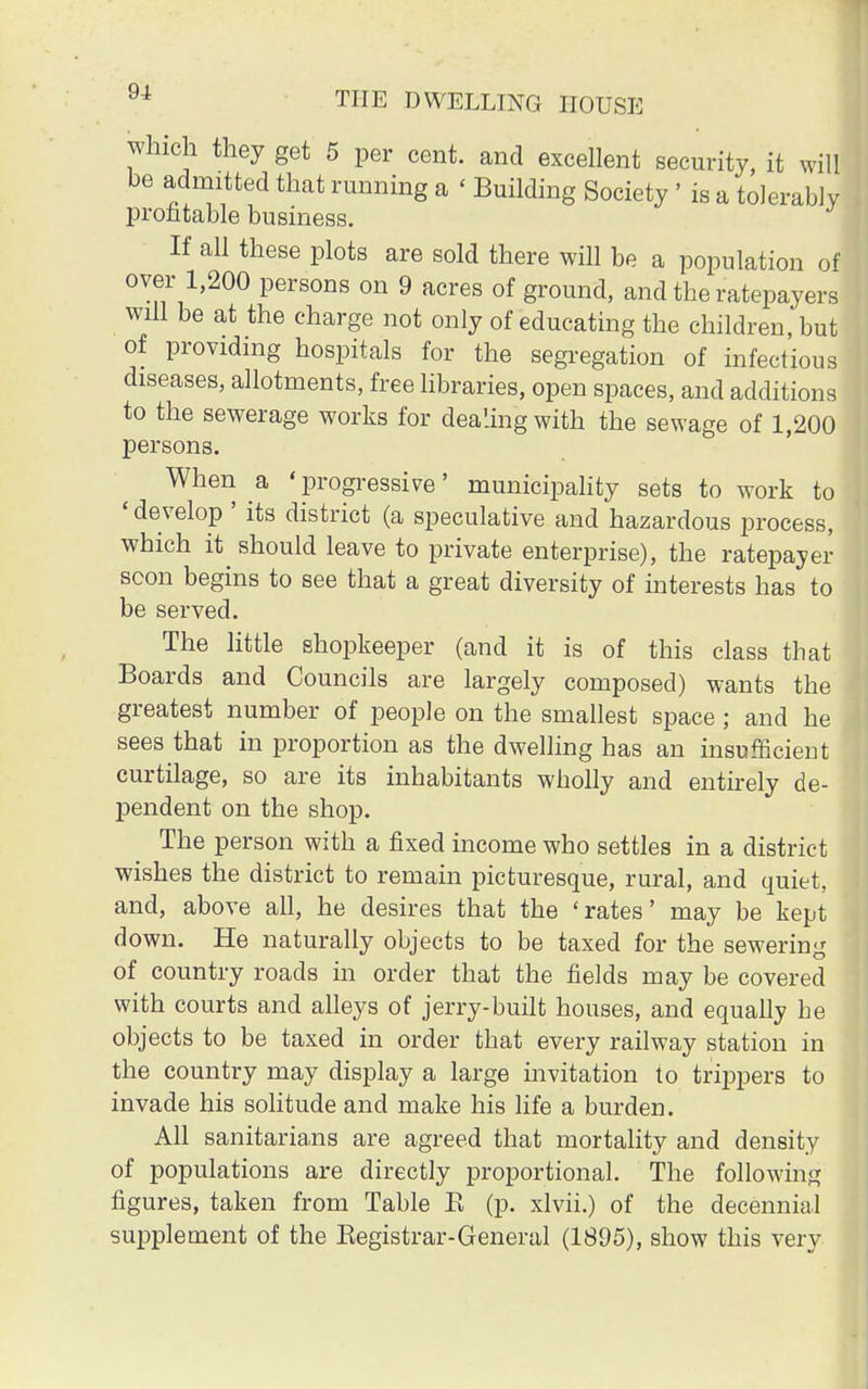 which they get 5 per cent, and excellent security, it will be admitted that running a ' Building Society ' is a tolerably profitable business. If all these plots are sold there will be a population of over 1,200 persons on 9 acres of ground, and the ratepayers will be at the charge not only of educating the children, but of providing hospitals for the segregation of infectious diseases, allotments, free libraries, open spaces, and additions to the sewerage works for dealing with the sewage of 1,200 persons. When a 'progressive' municipality sets to work to ' develop ' its district (a speculative and hazardous process, which it should leave to private enterprise), the ratepayer soon begins to see that a great diversity of interests has to be served. The little shopkeeper (and it is of this class that Boards and Councils are largely composed) wants the greatest number of people on the smallest space ; and he sees that in proportion as the dwelling has an insufficient curtilage, so are its inhabitants wholly and entirely de- pendent on the shop. The person with a fixed income who settles in a district wishes the district to remain picturesque, rural, and quiet, and, above all, he desires that the 'rates' may be kept down. He naturally objects to be taxed for the sewering of country roads in order that the fields may be covered with courts and alleys of jerry-built houses, and equally he objects to be taxed in order that every railway station in the country may display a large invitation to trippers to invade his solitude and make his life a burden. All sanitarians are agreed that mortality and density of populations are directly proportional. The following figures, taken from Table E (p. xlvii.) of the decennial supplement of the Begistrar-General (1895), show this very