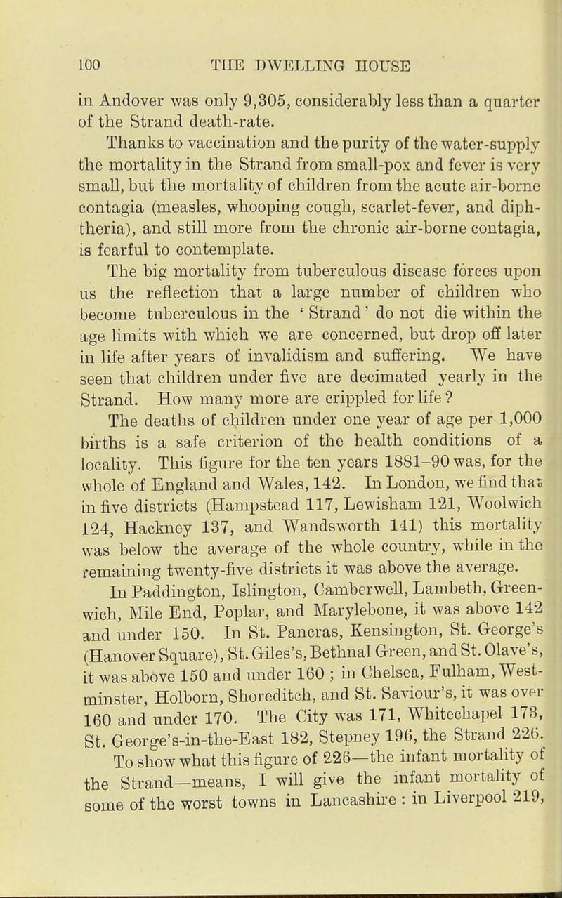in Andover was only 9,305, considerably less than a quarter of the Strand death-rate. Thanks to vaccination and the purity of the water-supply the mortality in the Strand from small-pox and fever is very small, but the mortality of children from the acute air-borne contagia (measles, whooping cough, scarlet-fever, and diph- theria), and still more from the chronic air-borne contagia, is fearful to contemplate. The big mortality from tuberculous disease forces upon us the reflection that a large number of children who become tuberculous in the ' Strand' do not die within the age limits with which we are concerned, but drop off later in life after years of invalidism and suffering. We have seen that children under five are decimated yearly in the Strand. How many more are crippled for life ? The deaths of children under one year of age per 1,000 births is a safe criterion of the health conditions of a locality. This figure for the ten years 1881-90 was, for the whole of England and Wales, 142. In London, we find thai; in five districts (Hampstead 117, Lewisham 121, Woolwich 124, Hackney 137, and Wandsworth 141) this mortality was below the average of the whole country, while in the remaining twenty-five districts it was above the average. In Paddington, Islington, Camberwell, Lambeth, Green- wich, Mile End, Poplar, and Marylebone, it was above 142 and under 150. In St. Pancras, Kensington, St. George's (Hanover Square), St. Giles's, Bethnal Green, and St. Olave's, it was above 150 and under 160 ; in Chelsea, Fulham, West- minster, Holborn, Shoreditch, and St. Saviour's, it was over 160 and under 170. The City was 171, Whitechapel 173, St. George's-in-the-East 182, Stepney 196, the Strand 226. To show what this figure of 226—the infant mortality of the Strand—means, I will give the infant mortality of some of the worst towns in Lancashire : in Liverpool 219,