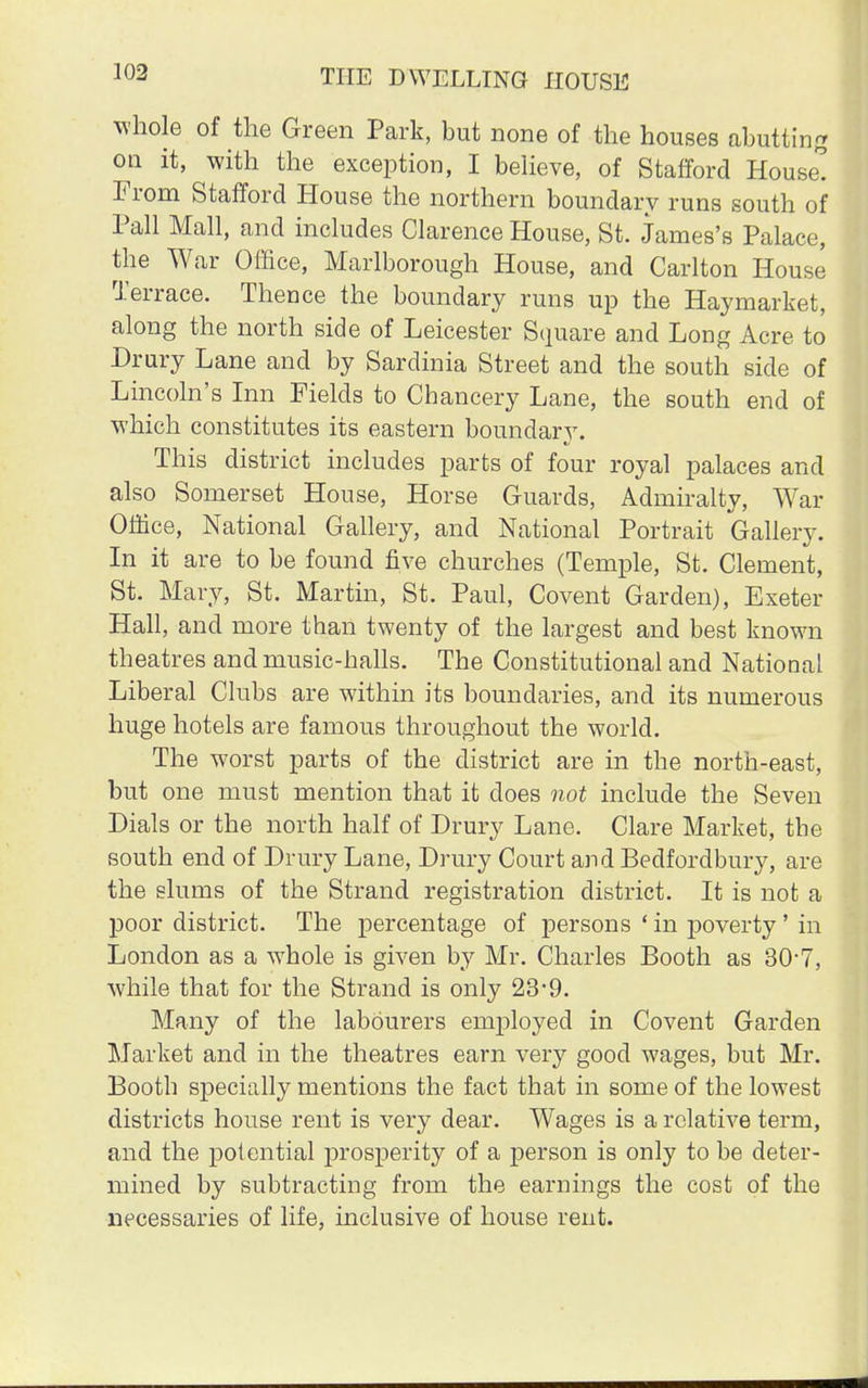whole of the Green Park, but none of the houses abutting on it, with the exception, I believe, of Stafford House! From Stafford House the northern boundary runs south of Pall Mall, and includes Clarence House, St. James's Palace, the War Office, Marlborough House, and Carlton House Terrace. Thence the boundary runs up the Hayrnarket, along the north side of Leicester Square and Long Acre to Drury Lane and by Sardinia Street and the south side of Lincoln's Inn Fields to Chancery Lane, the south end of which constitutes its eastern boundary. This district includes parts of four royal palaces and also Somerset House, Horse Guards, Admiralty, War Office, National Gallery, and National Portrait Gallery. In it are to be found five churches (Temple, St. Clement, St. Mary, St. Martin, St. Paul, Covent Garden), Exeter Hall, and more than twenty of the largest and best known theatres and music-halls. The Constitutional and National Liberal Clubs are within its boundaries, and its numerous huge hotels are famous throughout the world. The worst parts of the district are in the north-east, but one must mention that it does not include the Seven Dials or the north half of Drury Lane. Clare Market, the south end of Drury Lane, Drury Court and Bedfordbury, are the slums of the Strand registration district. It is not a poor district. The percentage of persons ' in poverty' in London as a whole is given by Mr. Charles Booth as 30-7, while that for the Strand is only 23'9. Many of the labourers employed in Covent Garden Market and in the theatres earn very good wages, but Mr. Booth specially mentions the fact that in some of the lowest districts house rent is very dear. Wages is a relative term, and the potential prosperity of a person is only to be deter- mined by subtracting from the earnings the cost of the necessaries of life, inclusive of house rent.