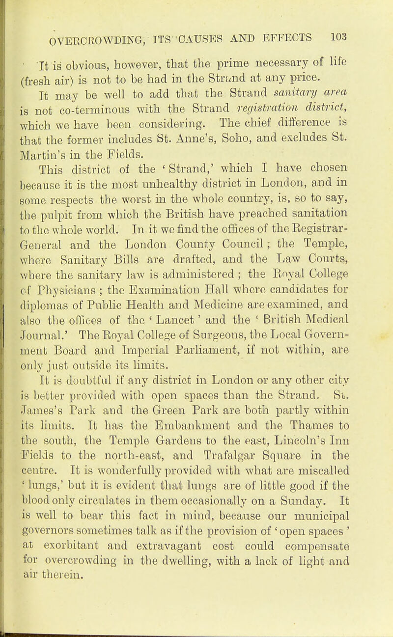 It is obvious, however, that the prime necessary of life (fresh air) is not to be had in the Strund at any price. It may be well to acid that the Strand sanitary area is not co-terminous with the Strand registration district, which we have been considering. The chief difference is that the former includes St. Anne's, Soho, and excludes St. Martin's in the Fields. This district of the ' Strand,' which I have chosen because it is the most unhealthy district in London, and in some respects the worst in the whole country, is, so to say, the pulpit from which the British have preached sanitation to the whole world. In it we find the offices of the Kegistrar- General and the London County Council; the Temple, where Sanitary Bills are drafted, and the Law Courts, where the sanitary law is administered ; the Bnyal College of Physicians ; the Examination Hall where candidates for diplomas of Public Health and Medicine are examined, and also the offices of the ' Lancet' and the ' British Medical Journal.' The Koyal College of Surgeons, the Local Govern- ment Board and Imperial Parliament, if not within, are only just outside its limits. It is doubtful if any district in London or any other city is better provided with open spaces than the Strand. Su. James's Park and the Green Park are both partly within its limits. It has the Embankment and the Thames to the south, the Temple Gardens to the east, Lincoln's Inn Fields to the north-east, and Trafalgar Square in the centre. It is wonderfully provided with what are miscalled ■ lungs,' but it is evident that lungs are of little good if the blood only circulates in them occasionally on a Sunday. It is well to bear this fact in mind, because our municipal governors sometimes talk as if the provision of ' open spaces ' at exorbitant and extravagant cost could compensate for overcrowding in the dwelling, with a lack of light and air therein.